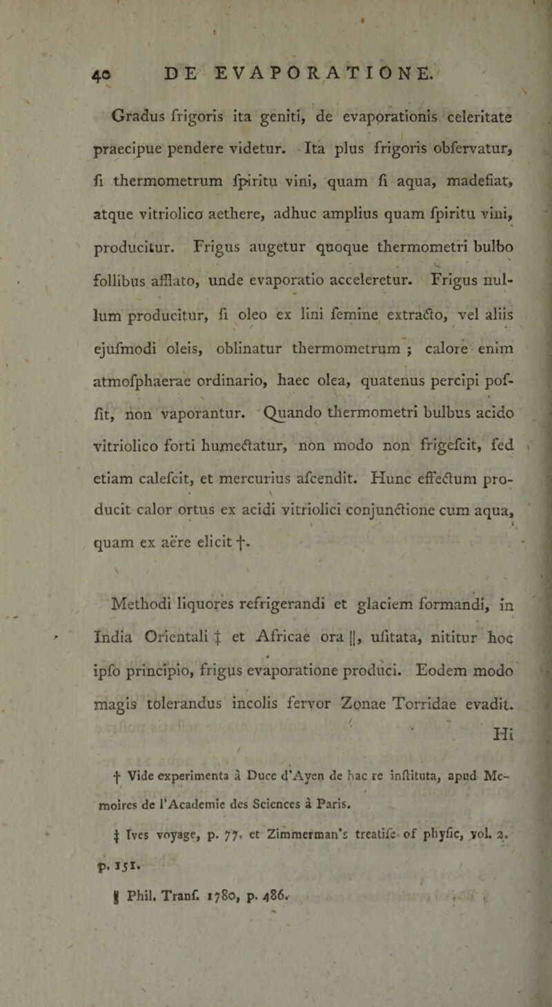 40 DE EVAPORATIONE. Gradus frigoris ita geniti, de evaporationis celeritate praecipue pendere videtur. Ita plus frigoris obfervatur, fi thermometrum fpmtu vini, quam fi aqua, madefiat, atque vitriolica aethere, adhuc amplius quam fpiritu vini, / ' , ’ producitur. Frigus augetur quoque thermometri bulbo * ^ follibus afflato, unde evaporatio acceleretur. Frigus nul¬ lum producitur, fi oleo ex lini femine extrafto, vel aliis ejufmodi oleis, oblinatur thermometrum ; calore enim atmofphaerae ordinario, haec olea, quatenus percipi pof* fit, non vaporantur. Quando thermometri bulbus acido vitriolico forti humeftatur, non modo non frigefcit, fed etiam calefcit, et mercurius afcendit. Hunc effedum pro- \ ducit calor ortus ex acidi vitriolici conjun&amp;icne cum aqua, V r ’ , ' » quam ex aere elicit f. V i * Methodi liquores refrigerandi et glaciem formandi, in t India Orientali { et Africae ora ||, ulitata, nititur hoc ,4 ’ ipfo principio, frigus evaporatione produci. Eodem modo magis tolerandus incolis fervor Zonae Torridae evadit. Hi I y * ^- ‘ * f Vide experimenta a Duce d’Ayen de hac re inflituta, apud Me- / / ' 1 moires de 1’Academie des Sciences a Paris. J tves voyage, p. 77, ct Zimmermaifs treatife of phyfic, vol. 3. p. I5I- ' i K Phil. Tranf. 1780, p. 486. \ )