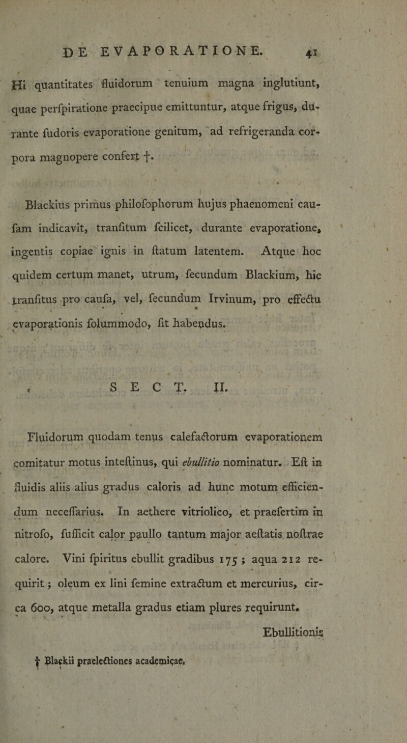 Hi quantitates fluidorum tenuium magna inglutiunt, quae perfpiratione praecipue emittuntur, atque frigus, du¬ rante fudoris evaporatione genitum, ad refrigeranda cor¬ pora magnopere confert f. Blackius primus philofopliorum hujus phaenomeni cau- fam indicavit, tranfitum fcilicet, durante evaporatione, ingentis copiae ignis in flatum latentem. Atque hoc quidem certum manet, utrum, fecundum Blackium, hic tranfitus pro caufa, vel, fecundum Irvinum, pro effe&amp;u # # evaporationis folummodo, fit habendus. c S E C T. II. • / Fluidorum quodam tenus calefactorum evaporationem comitatur motus inteftinus, qui ebullitio nominatur. Eft in fluidis aliis alius gradus caloris ad hunc motum efficien¬ dum neceffarius. In aethere vitriolico, et praefertim in nitrofo, fufficit calor paullo tantum major aeftatis nofirae calore. Vini fpiritus ebullit gradibus 175; aqua 212 re¬ quirit ; oleum ex lini femine extraCtum et mercurius, cir- ca 600, atque metalla gradus etiam plures requirunt# Ebullitionis