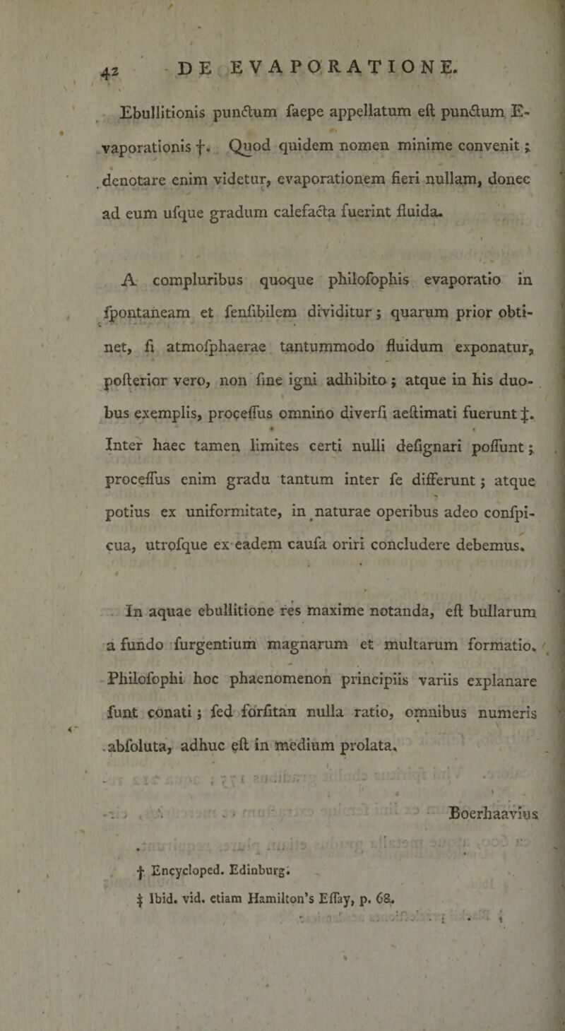 Ebullitionis pun&amp;um faepe appellatum eft pun&amp;um E- vaporationis f. Quod quidem nomen minime convenit denotare enim videtur, evaporationem fieri nullam, donec ad eum ufque gradum calefacta fuerint fluida. ' /t % A compluribus quoque philofophis evaporatio in fpontaneam et fenfibilem dividitur; quarum prior obti¬ net, fi atmofphaerae tantummodo fluidum exponatur, poflerior vero, non fine igni adhibito; atque in his duo- bus exemplis, proceffus omnino diverfi aeftimati fuerunt J. Inter haec tamen limites certi nulli defignari poffunt | proceffus enim gradu tantum inter fe differunt; atque potius ex uniformitate, in &lt; naturae operibus adeo confpi- cua, utrofque ex eadem caufa oriri concludere debemus. ; ’■ In aquae ebullitione res maxime notanda, eft bullarum a fundo furgentium magnarum et multarum formatio. \ 1 &gt; - . - ' Philofophi hoc phaenomenon principiis variis explanare funt conati$ fed forfitan nulla ratio, omnibus numeris ■*: ■ abfoluta, adhuc eft in medium prolata. ' ... v %‘ * 1 - ; c f I J • I 1 . • » 4 l ^ • Boerhaavius | Encycloped. Edinburg. $ Ibid. vid. etiam Hamilton’s Eflay, p. 6&amp;.
