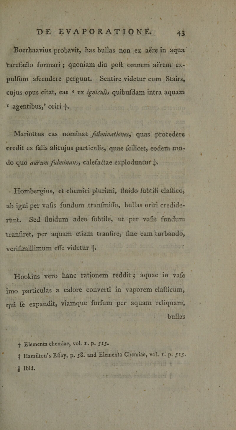 DE EVAPORATIONE. 4$ Boerhaavius probavit, has bullas non ex aere in aqua 1 Varefatto formari; quoniam diu poli omnem aerem ex- pulfum afcendere pergunt. Sentire videtur cum Stairs, cujus opus citat, eas ( ex igniculis quibufdam intra aquam ‘ agentibus/ oriri f. Mariottus eas nominat fulminationes, quas procedere * • * ■ credit ex falis alicujus particulis, quae fcilicet, eodem mo¬ do quo aurum fulminans, calefactae exploduntur^:. Hombergius, et chemici plurimi, fluido fubtili elaftico, ab igni per vafis fundum tranfmiflb, bullas oriri credide- • / runt. Sed fluidum adeo fubtile, ut per vafis fundum tranfiret, per aquam etiam tranfire, fine eam turbando, verifimillimum efle videtur ||* 1 1 • Hookius vero hanc rationem reddit; aquae in vafe &gt; * imo particulas a calore converti in vaporem elafticum, qui fe expandit, viamque furfum per aquam reliquam, bullas f Elementa chemiae, vol. I. p. 515. | Hamilton’s Eflay, p. j3. and Elementa Chemiae, vol. I. p. 515. Jj Ibid. * «i t ✓