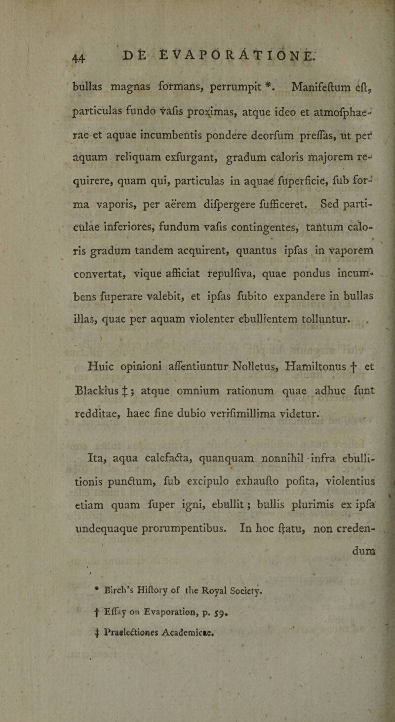 bullas magnas formans, perrumpit *. Manifeftum eft, particulas fundo vafis proximas, atque ideo et atmofphae- rae et aquae incumbentis pondere deorfum preffas, ut pef » aquam reliquam exfurgant, gradum caloris majorem re¬ quirere, quam qui, particulas in aquae fuperficie, fub for¬ ma vaporis, per aerem difpergere fufficeret. Sed parti¬ culae inferiores, fundum vafis contingentes, tantum calo- « • • ris gradum tandem acquirent, quantus ipfas in vaporem convertat, vique afficiat repulfiva, quae pondus incum- * bens fuperare valebit, et ipfas fubito expandere in bullas ‘ I % ' illas, quae per aquam violenter ebullientem tolluntur. Huic opinioni aflentiuntur Nolletus, Hamiltonus f et Blackius J; atque omnium rationum quae adhuc funt redditae, haec fine dubio verifimillima videtur. Ita, aqua calefafla, quanquam nonnihil-infra ebulli- *-1 * tionis punCtum, fub excipulo exhaufto pofita, violentius etiam quam fuper igni, ebullit; bullis plurimis ex ipfa . ♦ undequaque prorumpentibus. In hoc l]:atu, non creden¬ dum * Birch’s Hiftory of the Royal Society. f Eflfay on Evaporation, p. 59. $ Praelectiones Academicae.