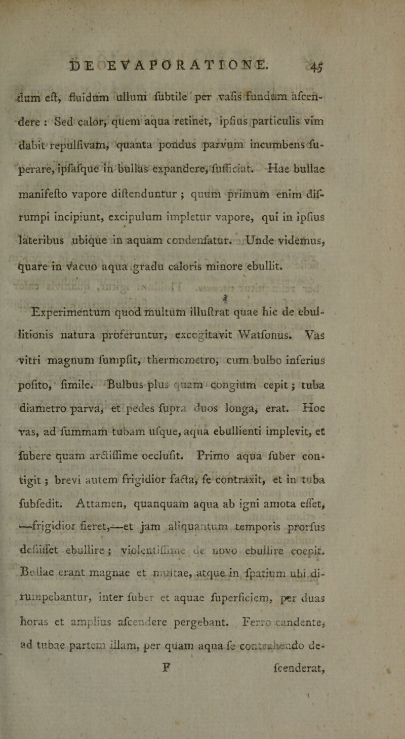 \ DE EVAPORATIONE. 45 r / dum eft, fluidum ullum fubtile per trafis fundum afcen- dere : Sed calor, qtiem aqua retinet, ipfius particulis vim dabit repulfivam, quanta pondus parvum incumbens fu- perare, ipfafque in bullias expandere, fufficiat. Hae bullae manifefto vapore diftenduntur ; quum priinum enim dif- rumpi incipiunt, excipulum impletur vapore, qui in ipflus lateribus ubique in aquam condenfatur. Unde videmus, quare in vacuo aqua gradu caloris minore ebullit. . s • •* r* c I' ... - ■ ‘ . 4 . Experimentum quod multum illuftrat quae hic de ebul¬ litionis natura proferuntur, excogitavit Watfonus. Vas vitri magnum fumpfit, thermometro, cum bulbo inferius pofito, ’ fimile. Bulbus plus quam congium cepit $ tuba diametro parva, et pedes fupra duos longa* erat. Hoc vas, ad fummam tubam ufque, aqua ebullienti implevit, et * 4 • fubere quam arftiflime occlufit. Primo aqua fuber con¬ tigit ; brevi autem frigidior fa&lt;5ta, fe contraxit, et in tuba fubfedit. Attamen, quanquam aqua ab igni amota eifet, -—frigidior fieret,-—et jam aliquantum, temporis prorfus defiiifet ebullire ; violent illime cie novo ebuilire coepit. Bullae erant magnae et rnuitae, atque in fpatium ubi di¬ rumpebantur, inter fuber et aquae fuperficiem, per duas horas et amplius afcendere pergebant. Ferro candente, ad tubae partem illam, per quam aqua fe contrahendo de-* k F fc en d erat. 1