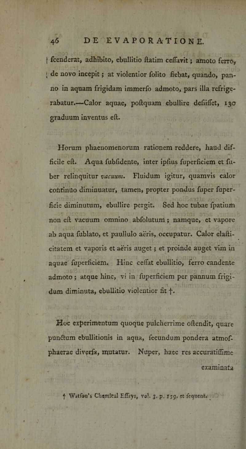 '\ 4 6 DE EVAPORATIONE. f fcenderat, adhibito, ebullitio ftatim ceflarit; amoto ferro, [ de novo incepit; at violentior folito fiebat, quando, pan- V no in aquam frigidam immerfo admoto, pars illa refrige¬ rabatur.—Calor aquae, poftquam ebullire defiilTet, 130 graduum inventus eft. * Horum phaenomenorum rationem reddere, haud dif- ' • ■ 1 *' ; ■ * • • ** ! » ficile eft. Aqua fubfidente, inter iplius fuperficiem et fu- ber relinquitur vacuum. Fluidum igitur, quamvis calor cofrtimlo diminuatur, tamen, propter pondus fuper fuper- ficie diminutum, ebullire pergit. Sed hoc tubae fpatium non eft vacuum omnino abfolutum; namque, et vapore £ ab aqua fublato, et paullulo aeris, occupatur. Calor elafti- citatem et vaporis et aeris auget; et proinde auget vim in aquae fuperficiem. Hinc celfat ebullitio, ferro candente « • • • ' ' • admoto ; atque hinc, vi in fuperficiem per pannum frigi- : * * 'i ’ v dum diminuta, ebullitio violentior fit f. Hoc experimentum quoque pulcherrime oftendit, quare . -,N, \ ■ f .. ' pumftum ebullitionis in aqua, fecundum pondera atmof- ’ ‘VI ? *- 't ' ' Y — ' *’ • ■ 1 ; . w r &lt; r- phaerae div^rfa, mutatur. Nuper, haec res accuratiffime examinata f Watfon’s Chsmfcal EITays, vol. 3. p. J59, et fequent. r