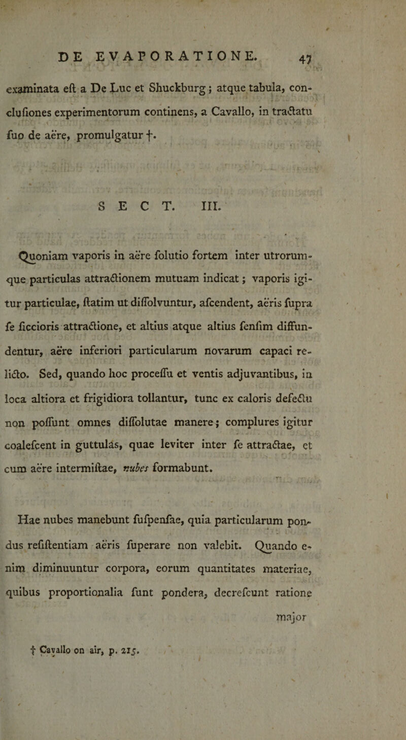  ’ ■ v 1 • * ■ examinata eft a De Luc et Shuckburg; atque tabula, con- - ■ } - dufiones experimentorum continens, a Cavallo, in tradatu i..' 'r ' ’ / •* ' ; • ** ’* * ’ ' .. ‘ ‘ - ;■ J L %  '*-’k *•£&gt;!**'' fuo de aere, promulgatur f. 1 ' ■' ^ *;' * ■ - j '• .  \ - ' -i/ •' ' ' *—— • 1 • ' » « 'k S E C T. III. : M •v Quoniam vaporis in aere folutio fortem inter utrorum¬ que particulas attradionem mutuam indicat; vaporis igi¬ tur particulae, ftatim ut diffolvuntur, afcendent, aeris fupra fe ficcioris attradione, et altius atque altius fenfim diffun¬ dentur, aere inferiori particularum novarum capaci re¬ lido. Sed, quando hoc proceffu et ventis adjuvantibus, in loca altiora et frigidiora tollantur, tunc ex caloris defedu non poffunt omnes diffolutae manere ; complures igitur coalefcent in guttulas, quae leviter inter fe attradae, et cum aere intermiftae, vubes formabunt. ... r* ' * .*•••• ' A j * Hae nubes manebunt fufpenfae, quia particularum pon¬ dus refiftentiam aeris fuperare non valebit. Quando e- nim diminuuntur corpora, eorum quantitates materiae, quibus proportionalia funt pondera, decrefcunt ratione major f Cavallo on air, p. 21J. N