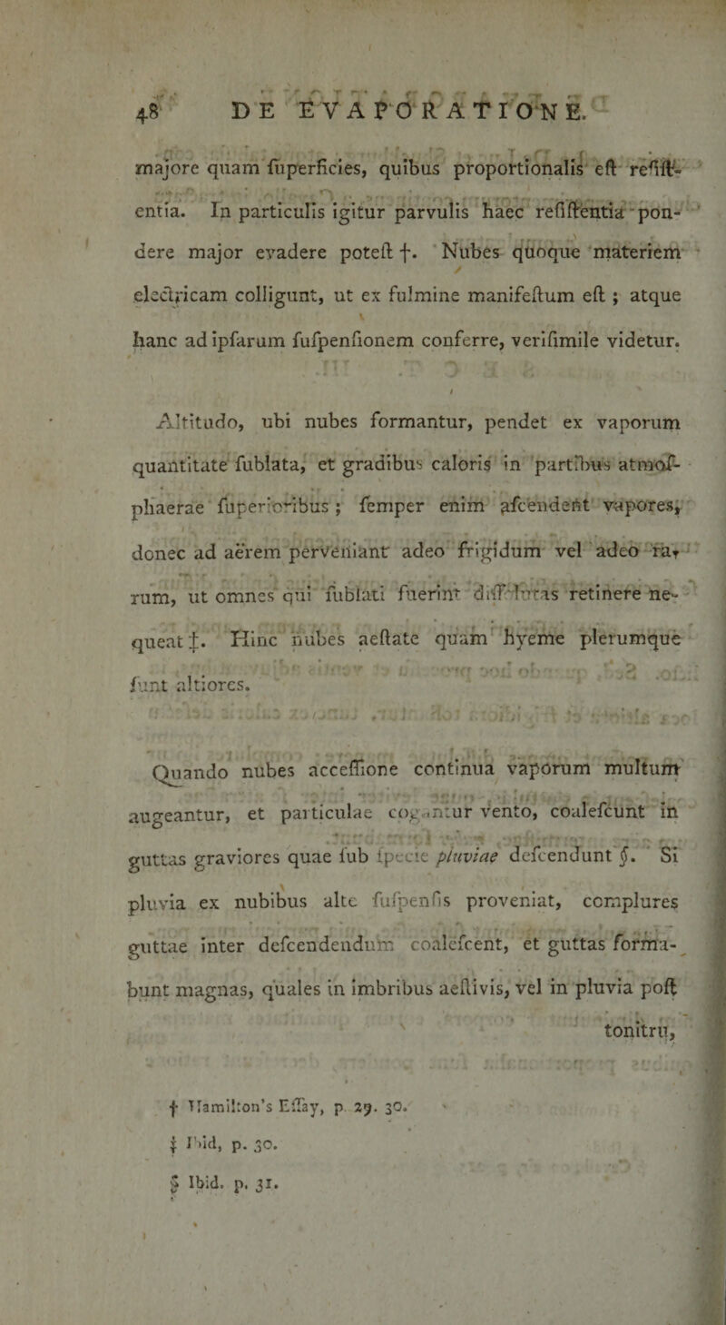 M' r. ■ • * #«■ 48 DE EVAPORATIONE. ;; _ j • # t - * - majore quam fiiperHcies, quibus proportionalis eft re^lt- . * .; ■ 9rt • ^  r 1 entia. In particulis igitur parvulis haec refiftentia pon- - • ' ‘ , .r'1 dere major evadere potei! f. Nubes quoque materiem electricam colligunt, ut ex fulmine manifeftum eft ; atque Iianc ad Ipfarum fufpenfionem conferre, verifimile videtur. Altitudo, ubi nubes formantur, pendet ex vaporum quantitate fublata, et gradibus caloris in partibus atmof- phaerae fuperioribus ; femper enim afcendebt vapores, donec ad aerem perveniant adeo frigidum vel adeo raT rum, ut omnes qui fublati fiierim doT lutas retinere ne» queat i. Hinc nubes aeftate quam hyeme plerumque funt altiorcs. 9 U ' 00L. ot’ ^2 . • - Otiando nubes acceffione continua vaporum multum . . 1 r * augeantur, et particulae cogantur vento, coalefcunt in f« • -f, - —, . . . fc. ■ . % guttas graviores quae lub (pecie pluviae defeendunt §. Si pluvia ex nubibus alte fulpenfis proveniat, complures • • * - k 1 ‘ r . , guttae inter defeendendum coalcfcent, et guttas forma¬ bunt magnas, quales in imbribus aeflivis, vel in pluvia poff ;:ii: tonitru, | T[ami!ton’s Effay, p 29. 30. j iMd, p. 30. ^ Ibid. p 1 jit I