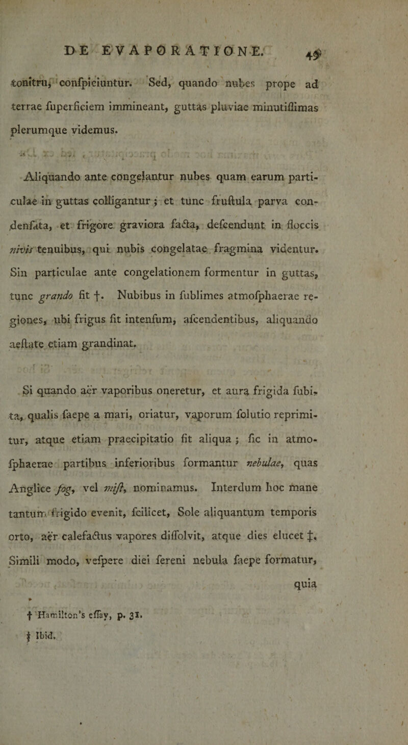 DE EVAP0 RATIONE. 4$ % • ' * ^ t tonitru, confpiciuntur. Sed, quando nubes prope ad terrae fuperficiem immineant, guttas pluviae minutiflimas plerumque videmus. ‘■u j ■ • ■ &gt; ^ Aliquando ante congelantur nubes quam earum parti¬ culae in guttas colligantur; et tunc fruftula parva con- ,denfata, et frigore graviora faCta, defcendunt in floccis nivis tenuibus, qui nubis congelatae fragmina videntur. i Sin particulae ante congelationem formentur in guttas, tunc grando fit f. Nubibus in fublimes atmofphaerae re¬ giones, ubi frigus fit intenfum, afcendentibus, aliquando aeftate etiam grandinat. . . r v ij * it \ Si quando aer vaporibus oneretur, et aura frigida fubi- 1 . . 1 ta, qualis faepe a mari, oriatur, vaporum folutio reprimi¬ tur, atque etiam praecipitatio fit aliqua ; fic in atmo¬ fphaerae partibus inferioribus formantur nebulae, quas Anglice fog, vel nominamus. Interdum hoc mane tantum frigido evenit, fcilicet, Sole aliquantum temporis orto, aer calefactus vapores diflblvit, atque dies elucet ■ Simili modo, vefpere diei fereni nebula iaepe formatur, quia » f ffamilton’s eflav, p. 31, $ Ibid.