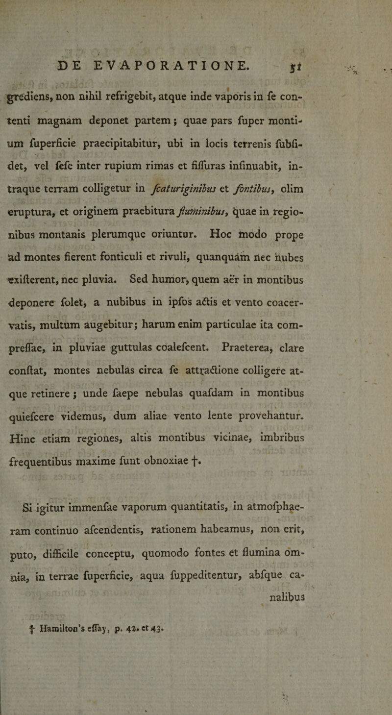 grediens, non nihil refrigebit, atque inde vaporis in fe con¬ tenti magnam deponet partem; quae pars fuper monti¬ um fuperficie praecipitabitur, ubi in locis terrenis fubfi- det, vel fefe inter rupium rimas et fifluras infmuabit, in- traque terram colligetur in fcaturiginibus et fintibus, olim eruptura, et originem praebitura fiuminibiu, quae in regio¬ nibus montanis plerumque oriuntur. Hoc inodo prope ad montes fierent fonticuli et rivuli, quanquam nec nubes ^exiderent, nec pluvia. Sed humor, quem aer in montibus deponere folet, a nubibus in ipfos a&amp;is et vento coacer¬ vatis, multum augebitur; harum enim particulae ita com- preflae, in pluviae guttulas coalefcent. Praeterea, clare confiat, montes nebul&amp;s circa fe attra&amp;ione colligere at¬ que retinere 5 unde faepe nebulas quafdam in montibus .f... - - - . * | * ‘ , • *• l' \ quiefcere videmus, dum aliae vento lente provehantur. Hinc etiam regiones, altis montibus vicinae, imbribus frequentibus maxime funt obnoxiae f. Si igitur immenfae vaporum quantitatis, in atmofphae- ram continuo afcendentis, rationem habeamus, non erit, . • ■; i y* j * 0 puto, difficile conceptu, quomodo fontes et fiumina om- , f { v . nia, in terrae fuperficie, aqua fuppeditentur, abfque ca¬ nalibus f HarailtotTs cffay, p, 42. et 43, 1