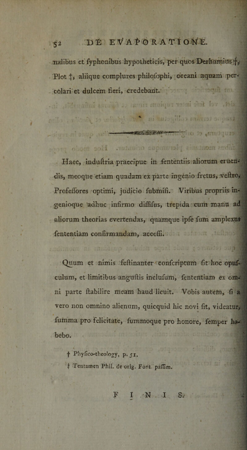 52 DE E V A i&gt; 6 R A T I O WE. nalibus et Typhonibus hypotheticis, per quos Derhamius f, Plot aliique complures philqfophi, oceani aquam per* colari et dulcem fieri, credebant. •iq ; f -ii d \rr THbfl . .. -•» v . ; ' !• • j t i &gt; j • •. • i : -—-- o ~ ^ ' * ' i \\ ■ i . ■ ■’r- ■ i Haec, induftria praecipue in fententiis aliorum eruen- dis, meoque etiam quadam ex parte ingenio fretus, veftro^ ProfeiTores optimi, judicio fubmifi. Viribus propriis in¬ genioque adhuc infirmo diffifus, trepida cum manu ad % aliorum theorias evertendas, quamque ipfe fum amplexu» fententiam confirmandam, acceffi. \ Quum et nimis feftinanter confcriptum fit hoc opuf- I culum, et limitibus anguftis inclufum, fententiam ex om¬ ni parte ftabilire meam haud licuit. Vobis autem, fi a vero non omnino alienum, quicquid hic novi fit, videatur, * , * , - fumma pro felicitate, fummoque pro honore, femper h»-' .* bebo. • • • ’ 4 • W&amp; f Phyfico-theology, p. 51. t Tentamen Phil. de orig. Fort, pafiim. * i ' f F I N 1 Sv ; •»*
