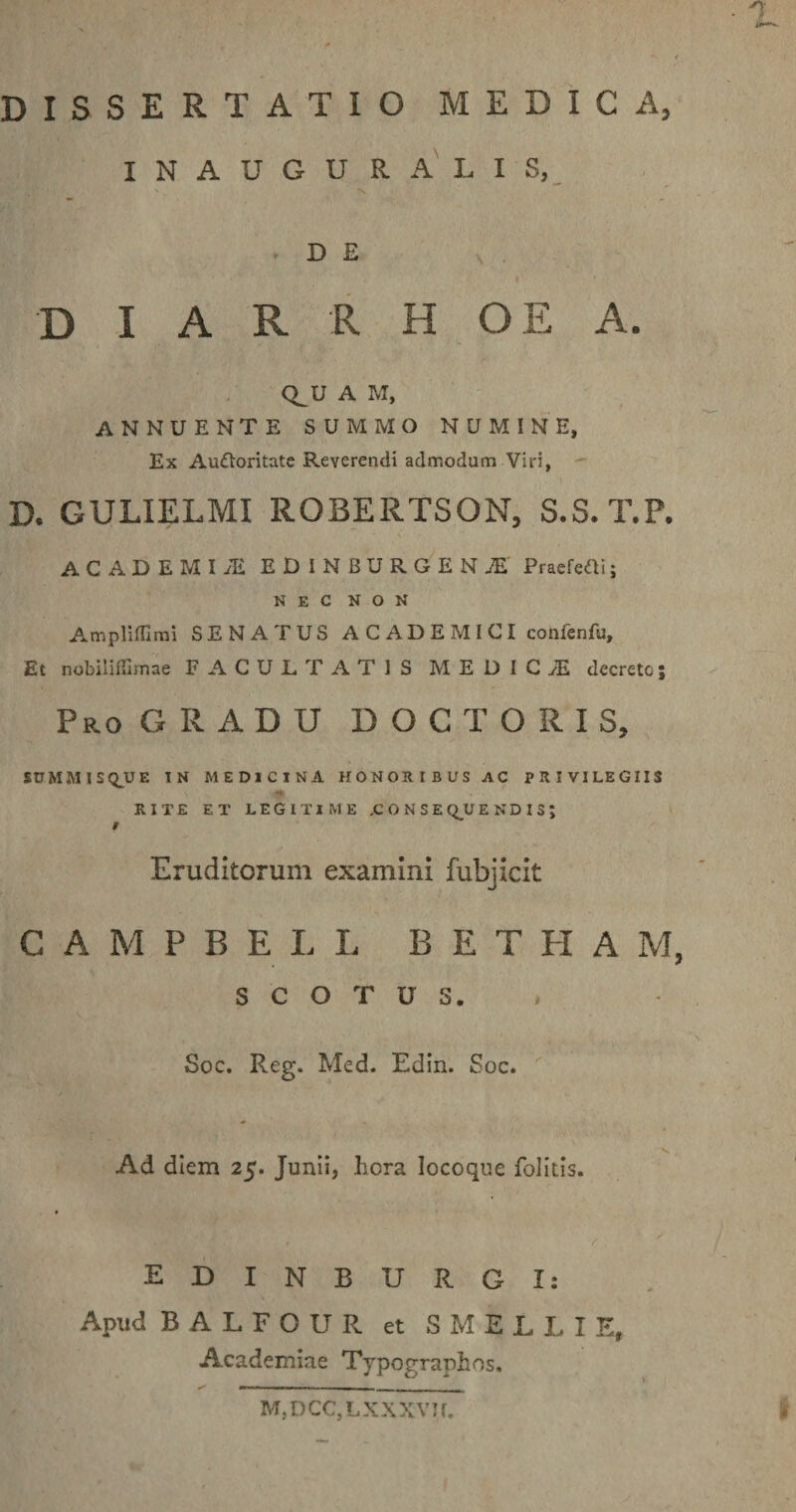 • 7 ii DISSERTATIO MEDICA, INAUGURA LIS, D E D I A R R H O E A. CLU A M, annuente summo numine, Ex Au&amp;oritate Reverendi admodum Viri, D. GULIELMI ROBERTSON, S.S.T.P. ACADEMI JSi EDINBURGENjE PraeMi; NEC NON Amplifllmi SENATUS ACADEMICI coiifenfu. Et nobilifiimae FACULTATIS MEDICI decrete; Pro GRADU DOCTORIS, SUMMIS&lt;QUE IN MEDICINA HONORIBUS AC PRIVILEGIIS RITE ET LEGITIME .CONSEQUENDIS; / Eruditorum examini fubjicit C A M P B ELL B E T II A M, S C O T U S. Soc. Reg. Med. Edin. Soc. '  ’ 'V Ad diem 25. Junii, hora locoque folitis. , ' / EDINBURGI: Apud B A L F O U R et SMELLIE,. Academiae Typographos, f M, D CC, L X X X V1 r.