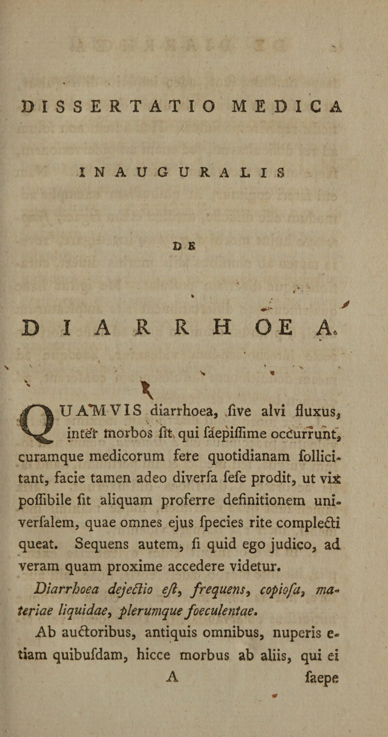 DISSERTATIO MEDICA INAUGURALIS D K DIARRHOEA, UATVIVIS diarrhoea, TiVe alvi fluxus, inteT tnorbos iit, qui faepiflime ocCurrunt, curamque medicorum fere quotidianam follici» tant, facie tamen adeo diverfa fefe prodit, ut vi&amp; polfibile fit aliquam proferre definitionem uni* verfalem, quae omnes ejus fpecies rite comple&amp;i queat. Sequens autem, fi quid ego judico, ad veram quam proxime accedere videtur. Diarrhoea dejeElio ejl^ frequens, copiofa3 ma¬ teriae liquidae, plerumque faeculentae* Ab au&amp;oribus, antiquis omnibus, nuperis e- tiam quibufdam, hicce morbus ab aliis, qui ei A faepe