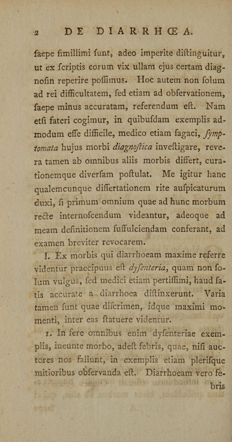 faepe hmillimi funt, adeo imperite diftinguitur, ut ex fcriptis eorum vix ullam ejus certam diag- nofm reperire poffnnus. Hoc autem non folum ad rei difficultatem, fed etiam ad obfervationem, faepe minus accuratam, referendum eft. Nam etfi fateri cogimur, in quibufdam exemplis ad¬ modum efle difficile, medico etiam fagaci, fymp- tornata hujus morbi diagnojiica invefligare, reve¬ ra tamen ab omnibus aliis morbis differt, cura¬ tionemque diverfam poftulat. Me igitur hanc qualemcunque differtationem rite aufpicaturum duxi, fi primum omnium quae ad hunc morbum recte internofcendum videantur, adeoque ad meam definitionem fuffulciendam conferant, ad examen breviter revocarem. 1. Ex morbis qui diarrhoeam maxime referre videntur praecipuus eff dyfenteria, quam non fo¬ lum vulgus, fed medici etiam pertiffimi, haud fa¬ tis accurate a diarrhoea diflinxerunt. Varia tamen funt quae diicrimen, idque maximi mo¬ menti, inter eas ilatuere videntur. i. In fere omnibus enim dyfentefiae exem- * piis, ineiinte morbo, adefl febris, quae, nifi auc¬ tores nos fallunt, in exemplis etiam plerifque mitioribus obfervanda eff. Diarrhoeam vero fe¬ bris