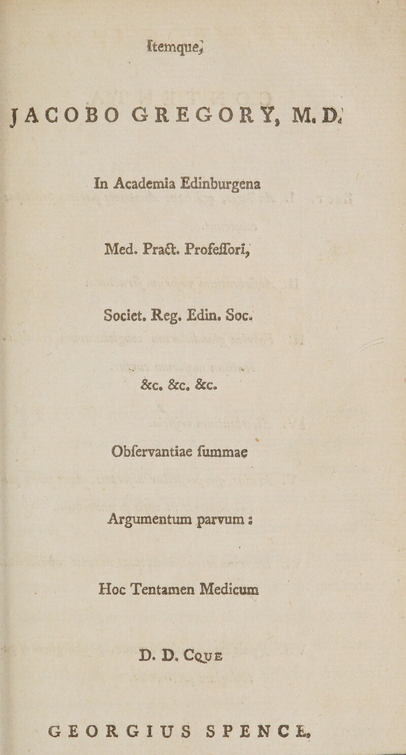 JACOBO GREGORY, M,D; In Academia Edlnburgena Med. Pradt. Profeflbri, Societ, Eeg. Edin. Soc. &amp;c, &amp;c, Obfervantiae fummae Argumentum parvum s Hoc Tentamen Medicum D. D, Cqjje GEORGIUS SPENCE.
