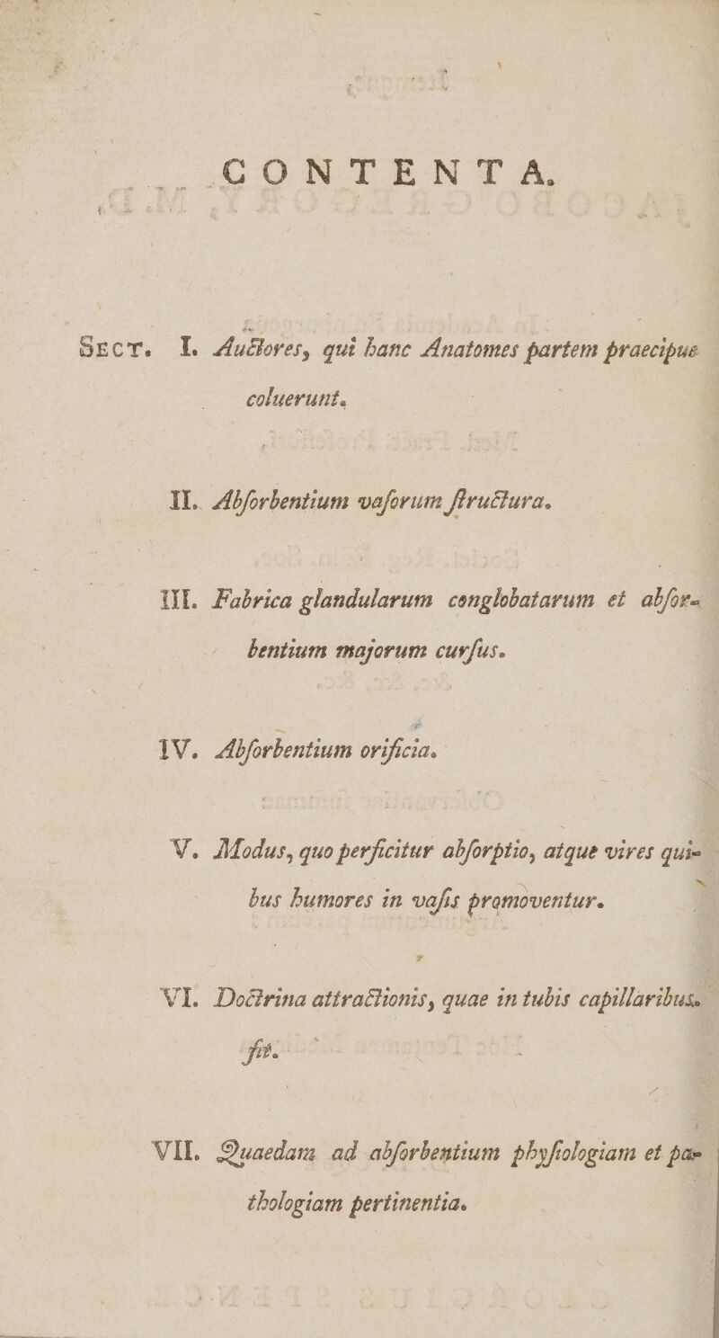 CONTENTA. •r ■ f' ^ Sect. I. AuBoveSy qut hanc Anatomes partem praecipm coluerunt- f • II. Abforhentium vaforiim JlruElura- t IIL Fabrica glandularum conglobatarum et abfor-&gt; hentium majorum curfus. t. IV. Abforhentium orificia- V. Modus^ quo perficitur abforptio^ atque vires qui- bus humores in vajls promoventur- VI. DoBrina attraBionisy quae in tubis capillaribus- fit. VII. Quaedam ad abforhentium phyfiologiam et pa,- thologiam pertinentia-