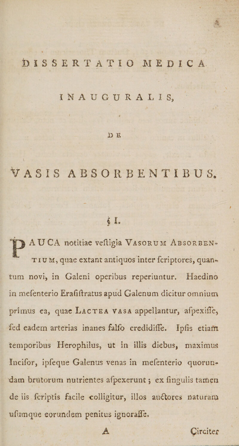 J, INAUGURA LIS, D E VASIS ABSORBENTIBUS. M AU CA notitiae vefligla Vasorum Absorben¬ tium, quae extant antiquos inter fcriptores, quan¬ tum novi, in Galeni operibus reperiuntur. Haedino in mefenterio Erafiftratus apud Galenum dicitur omnium primus ea, quae Lactea vasa appellantur, afpexifTe, fed eadem arterias inanes falfo credidilTe. Ipfis etiafn temporibus Herophilus, ilt in illis diebus, maximus Incifor, ipfeque Galenus venas In mefenterio quorun- dam brutorum nutrientes afpexerunt j ex lingulis tamen de iis Icriptis facile colligitur, illos aiuStores naturara ufumque eorundem penitus ignoraiTe. Circiter