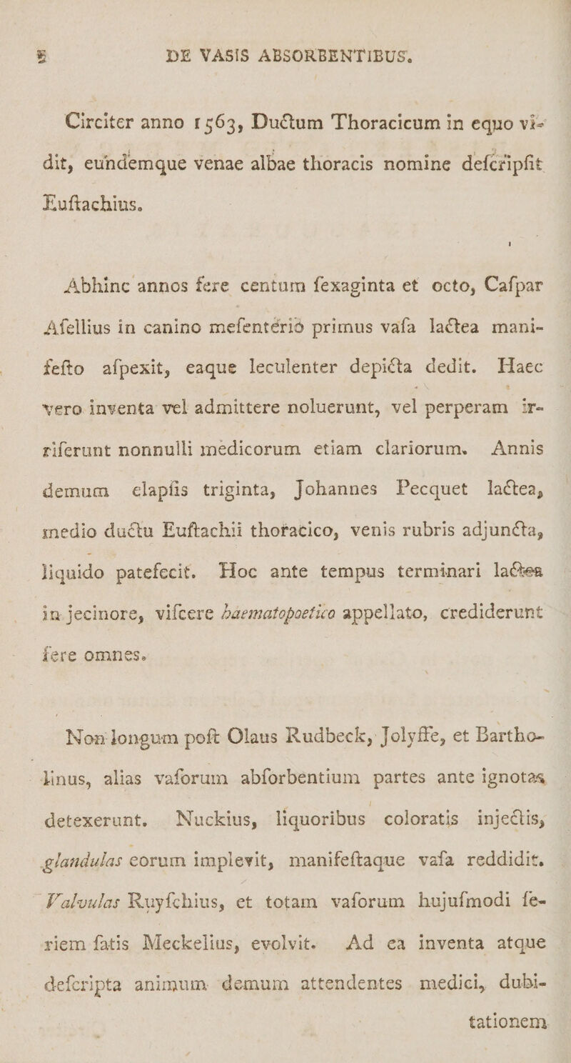 Circiter anno 1563, Du£lum Thoracicum in eqno dit, euhdemque venae albae thoracis nomine defcripfit Euftachius. I Abhinc annos fere centum fexaginta et octo, Cafpar Afellius in canino mefcnterib primus vafa la£lea mani- feflo afpexit, eaque leculenter depifta dedit. Haec vero inventa vel admittere noluerunt, vel perperam ir- rireriint nonnulli medicorum etiam clariorum. Annis demum elapiis triginta, Johannes Pecquet laflea, medio ductu Eujftachii thoracico, venis rubris adjundla, liquido patefecit. Hoc ante tempus terminari ladf-ea iu jecinore, vifcere haematopoetico appellato, crediderunt fere omnes. Non longum poft Olaus Rudbeck, JolyfFe, et Bartho¬ linus, alias vaforum abforbentium partes ante ignota^s detexerunt. Nuckius, liquoribus coloratis injectis, glandulas eorum implevit, manifeftaque vafa reddidit. Valvulas Ruyfchius, et totam vaforum hujufmodi fe- riem fatis Meckelius, evolvit. Ad ea inventa atque defcripta animum demum attendentes medici, dubi¬ tationem