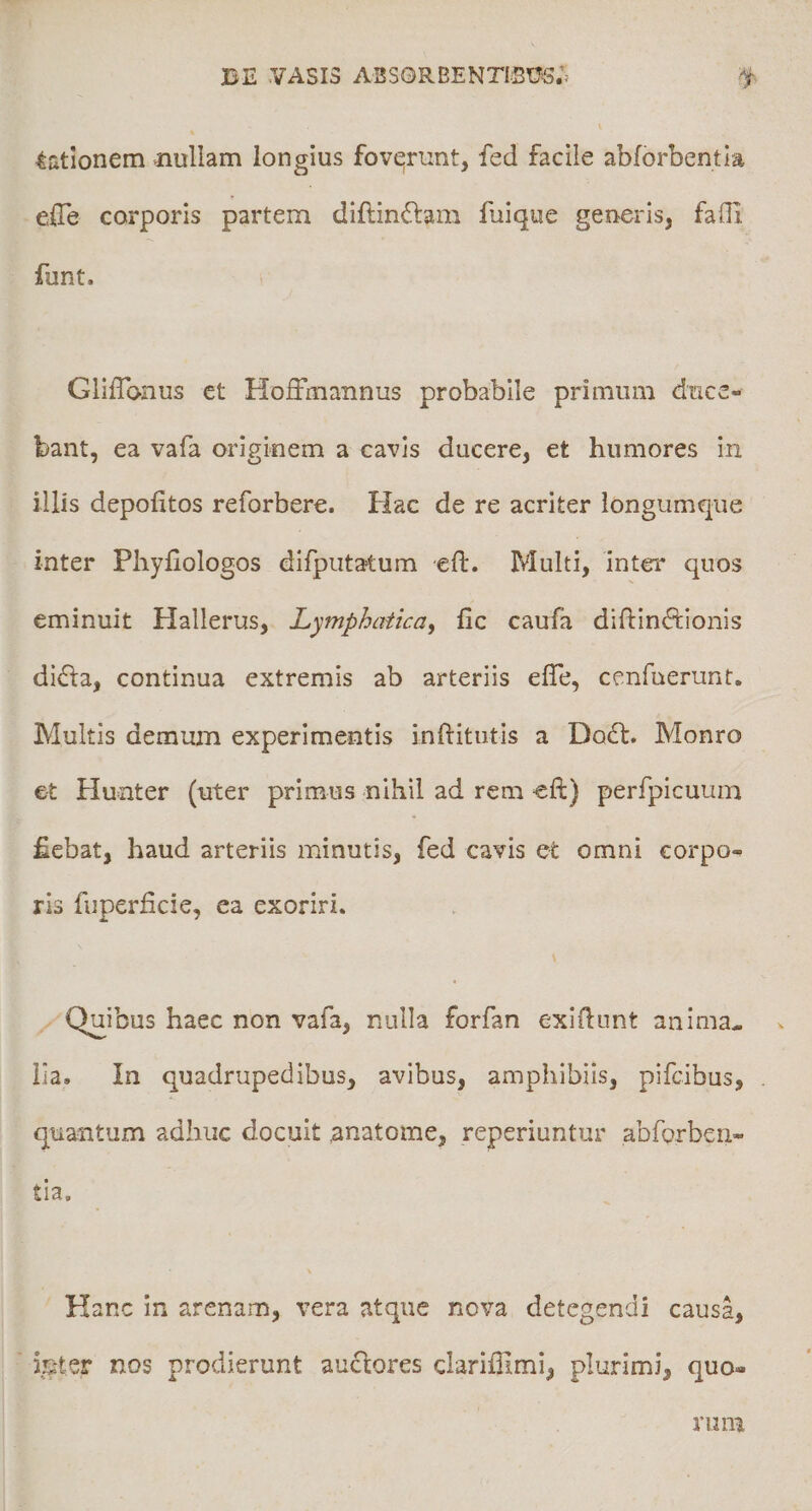 dationem &gt;nullam longius fovqrunt, fed facile abforbentia elTe corporis partem diflin(Slam fuique generis, faOl funt. GlilTonus et HofFmannus probabile primum duce¬ bant, ea vafa originem a cavis ducere, et humores in illis depolitos reforbere. Hac de re acriter longumqiie inter Phyfiologos difputatum eft. Multi, inter quos eminuit Hallerus, Lymphatica^ fic caufa difl:in&lt;ftionis di6la, continua extremis ab arteriis elTe, cenfuerunt. Multis demum experimentis inftitutis a Dodf. Monro et Hunter (uter primus nihil ad rem eft) perfpicuum fiebat, haud arteriis minutis, fed caris et omni corpo¬ ris fuperficie, ea exoriri. Quibus haec non vafa, nulla forfan exidunt anima^ lia. In quadrupedibus, avibus, amphibiis, pifcibus, quantum adhuc docuit anatome, reperiuntur abforben¬ tia. Hanc in arenam, vera atque nova detegendi causa, leter nos prodierunt auctores clariffimi, plurimi, quo¬ rum