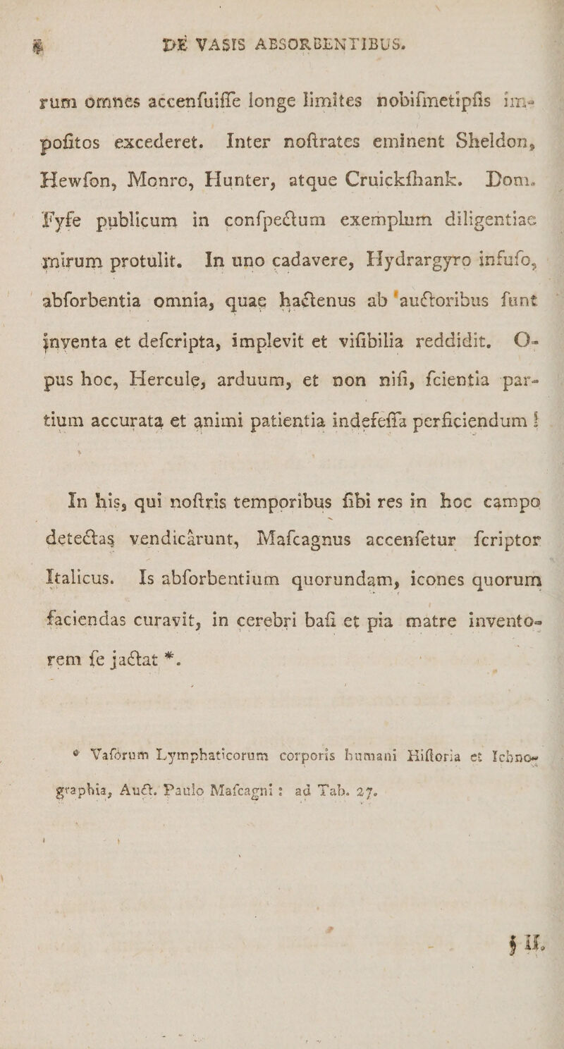 rum omnes accenfuifie longe limites nobifmctipfis im- pofitos excederet. Inter noftrates eminent Sheldon, Hewfon, Monro, Hunter, atque Cruicklliank. Dom, Fyfe publicum in confpe(Slum exemplum diligentiae mirum protulit. In uno cadavere, Hydrargyro infufo, abforbentia omnia, quap hactenus ab 'audioribus funt inventa et deferipta, implevit et vifibilia reddidit. O- pus hoc, Hercule, arduum, et non nifi, fcientla par¬ tium accurata et animi patientia indefeffa perficiendum i In his, qui noftds temporibus fibi res in hoc campo detedla^ vendicarunt, Mafeagnus accenfetur feriptor Italicus. Is abforbentium quorundam, icones quorum faciendas curavit, in cerebri bafi et pia matre invento*, rem fe jaftat *. « Vafdrum Lymphaticorum corporis humani Hiftoria et Ichno- graphia, Auft. Paulo Mafcagni ; ad Tab. 2J.