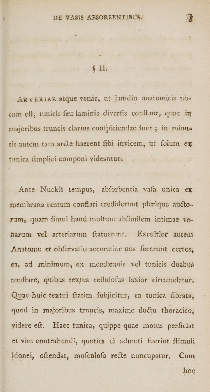 f il« Arteriae atque venae, ut jamdiu anatomicis no» tum eft, tunicis feu laminis diverfis conflant, quae ia majoribus truncis clarius confpiciendae funt 5 in minu¬ tis autem tam ar£le haerent iibi invicem, ut folum €3^ tunica fimplici componi videantur. Ante Nuckii tempus, abforbentia vafa unica tnembrana tantum conflari crediderunt plerique au£to- ?um, quam fimul haud multum abfimiletn intimae ve¬ niarum vel arteriarum ftatuerunt. Excultior autem Anatome et obfervatio accuratior nos fecerunt certos, ea, ad minimum, ex membranis vel tunicis duabus conflare, quibus textus cellulofus laxior circumdatur^ Q^ae huic textui flatim fubjicitur, ea tunica fibrata, quod in majoribus truncis, maxime dinflu thoracico, yidere eft. Haec tunica, quippe quae motus perficiat et vim contrahendi, quoties ei admoti fuerint flimuli Idonei, oftendat, mufculofa re£le nuncupatur. Cum hoc