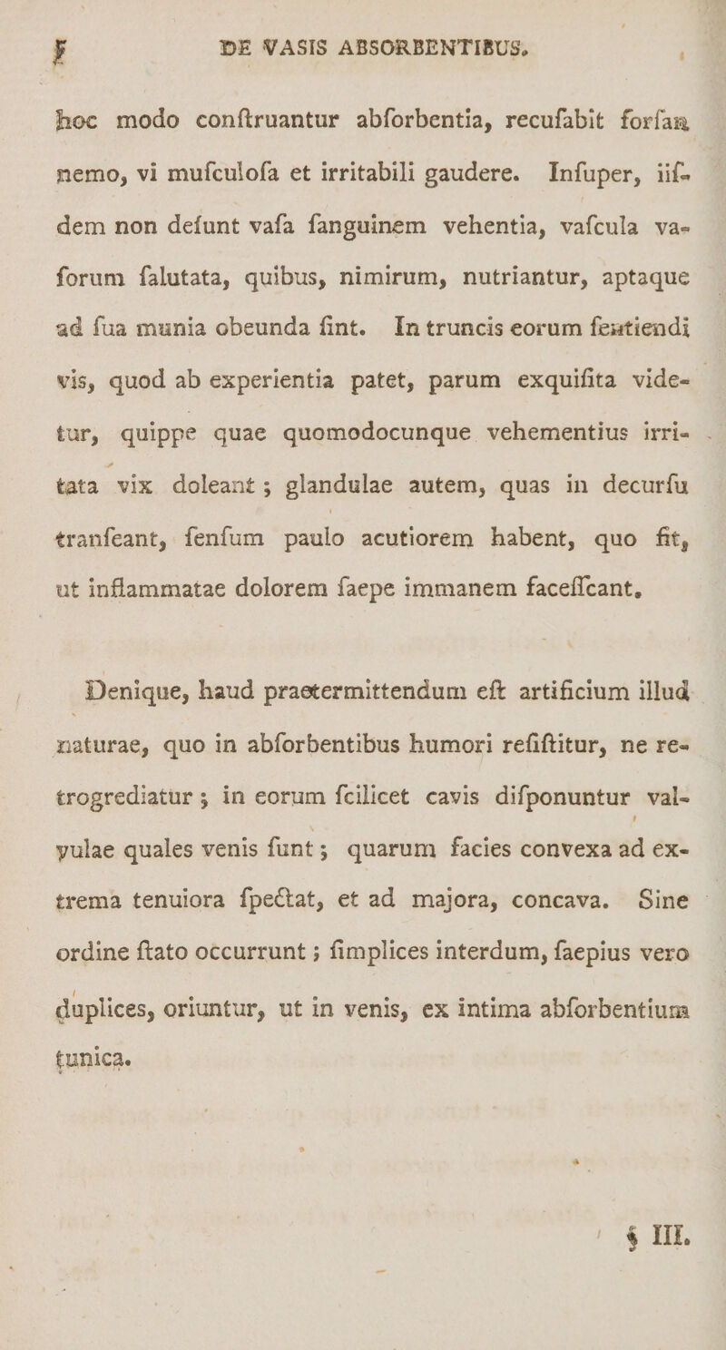 f lioc modo conftruantur abforbentla, recufablt forfa^ nemo, vi mufculofa et irritabili gaudere. Infuper, iif« dem non defunt vafa fanguinem vehentia, vafcula va- forum falutata, quibus, nimirum, nutriantur, aptaque ad fua munia obeunda fint. In truncis eorum fciitiendi vis, quod ab experientia patet, parum exquifita vide¬ tur, quippe quae quomodocunque vehementius irri- - A tata vix doleant ; glandulae autem, quas in decurfu tranfeant, fenfum paulo acutiorem habent, quo ht, ut inflammatae dolorem faepe immanem faceflcant. Denique, haud praetermittendum eft artificium illud naturae, quo in abforbentibus humori refiftitur, ne re- trogrediatur; in eorum fcillcet cavis difponuntur val- yulae quales venis fiint; quarum facies convexa ad ex¬ trema tenuiora fpedtat, et ad majora, concava. Sine ordine flato occurrunt; fimplices interdum, faepius vero duplices, oriuntur, ut in venis, cx intima abforbentium tunica.