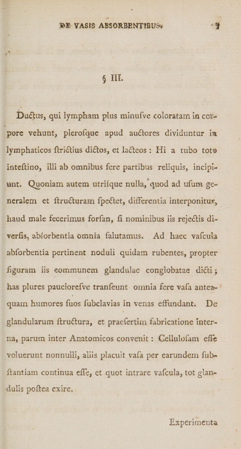 rASlS ABSORBENTfBU&amp;^ § IIL / r Dadus, qui lympham plus minufve coloratam in cor¬ pore vehunt, plerofque apud au6lores dividuntur im lymphaticos fbricitius di£los, et lacteos : Hi a tubo tot® inteftino, illi ab omnibus fere partibus reliquis, incipi¬ unt, Quoniam autem utrilque nulla,*quod ad ufum ge¬ neralem et ftru£turam fpedlet, differentia interponitur, haud male fecerimus forfan, fi nominibus iis reje^is di- verfis, abforbentia omnia falutamus. Ad haec vafcula abforbentia pertinent noduli quidam rubentes, propter figuram iis communem glandulae conglobatae dicti; has plures pauciorefve tranfeunt omnia fere vafa antea- « quam humores fuos fubclavias in venas effundant. De glandularum ftruflura, et praefertim fabricatione inter¬ na, parum inter Anatomicos convenit : Cellulofam efle voluerunt nonnulli, aliis placuit vafa per earundem fuh- flantiam continua cffe, et quot intrare vafcula, tot glan¬ dulis poftea exire. Experimenta