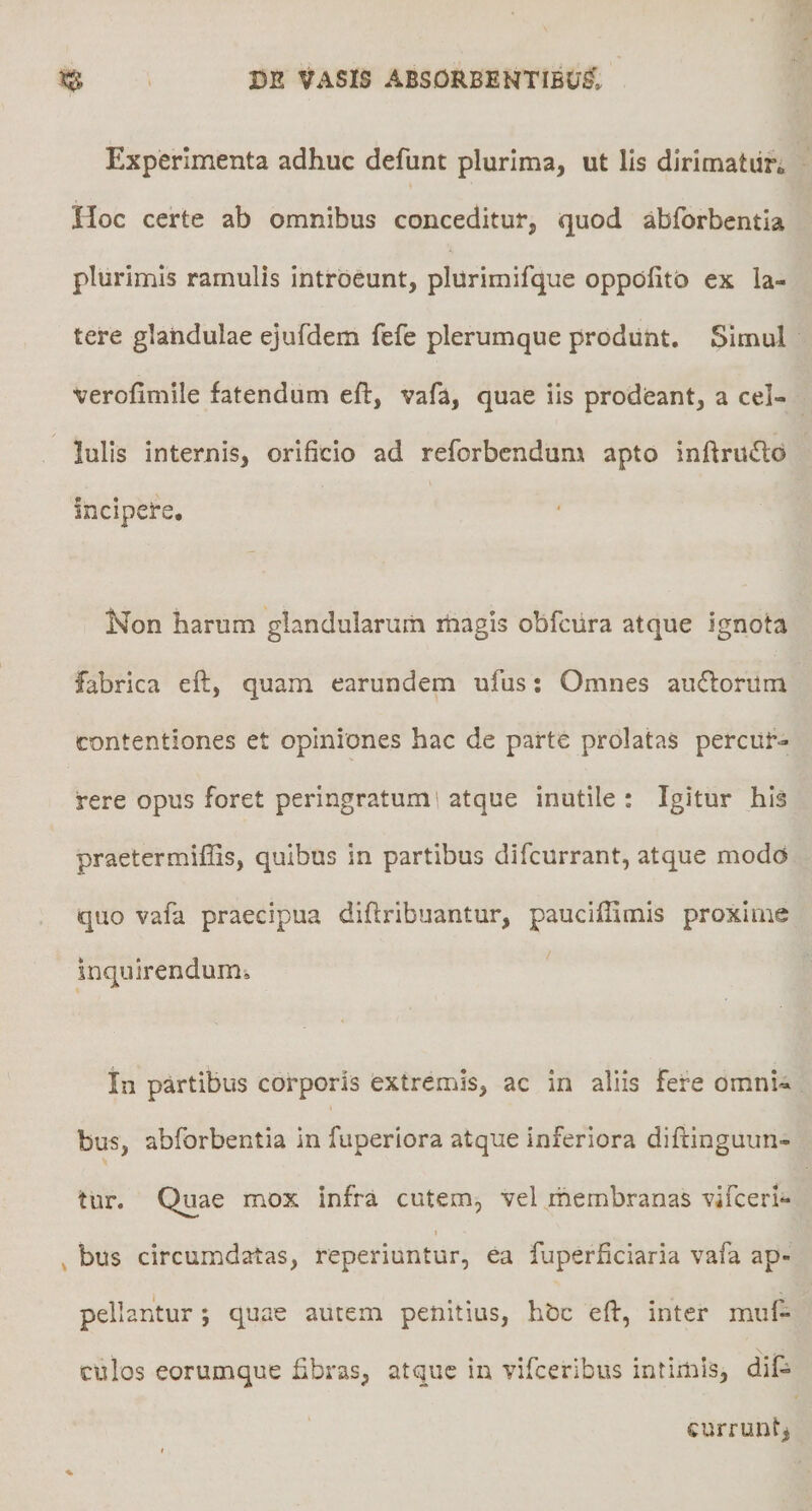 Experimenta adhuc defunt plurima, ut lis dlrimatiin Hoc certe ab omnibus conceditur, quod abforbentia plurimis ramulis introeunt, plurimifque oppolitb ex la¬ tere glandulae ejufdem fefe plerumque produnt. Simul verofimile fatendum eft, vafa, quae iis prodeant, a cel¬ lulis internis, orificio ad reforbendum apto inftrUiSlb incipere. Non harum glandularum rtiagis obfcura atque ignota fabrica efl, quam earundem ufus; Omnes aufloriim contentiones et opiniones hac de parte prolatas percur¬ rere opus foret peringratum', atque inutile : Igitur his praetermifiis, quibus in partibus difcurrant, atque modo quo vafa praecipua diftribuantur, pauciffimis proxime inquirendum. In partibus corporis extremis, ac in aliis fere omnU bus, abforbentia in fuperiora atque inferiora difringuun- tur. Quae mox infra cutem, vel membranas vifceri- > ^ bus circumdatas, reperiuntur, ea fuperficiaria vafa ap¬ pellantur ; quae autem penitius, hbc efl:, inter muf* culos eorumque fibras, atque in vifceribus intimis, dif- curruntj