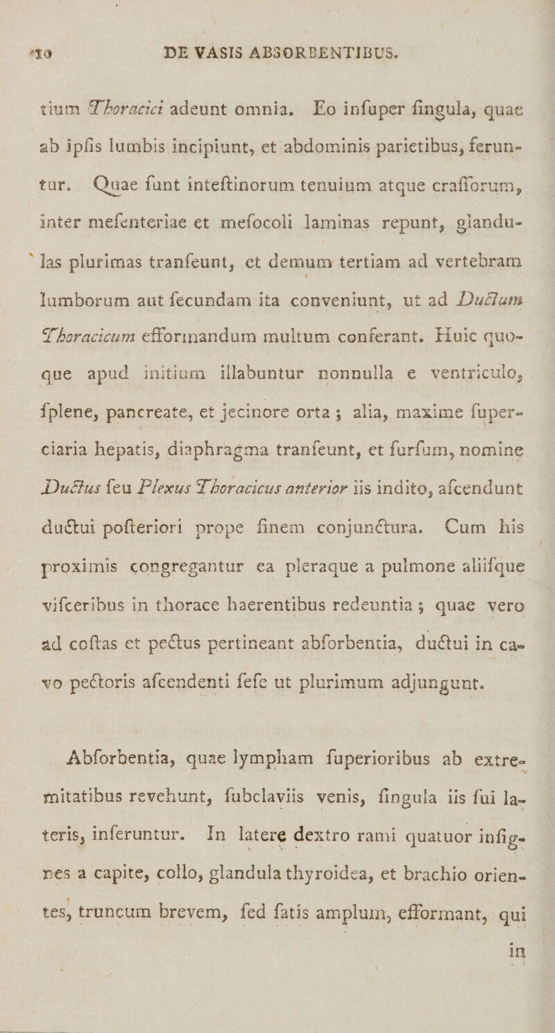tiurn Thoracici adeunt omnia. Eo infuper fingula, quae ab Jpfis lumbis incipiunt, et abdominis parietibus, ferun¬ tur. Q^ae funt inteftinorum tenuium atque crafTorum, inter mefenteriae et mefocoli laminas repunt, glandu¬ las plurimas tranfeunt, et demum tertiam ad vertebram lumborum aut fecundam ita conveniunt, ut ad Ducium Thoracicum efformandum multum conferant. Huic quo¬ que apud initium illabuntur nonnulla e ventriculo, iplene, pancreate, et jecinore orta ; alia, maxime fuper- ciaria hepatis, diaphragma tranfeunt, et furfum, nomine DuBus feu Plexus Thoracicus anterior iis indito, afcendunt ductui poheriori prope linem conjunctura. Cum his proximis congregantur ea pleraque a pulmone aliifque vifceribus in thorace haerentibus redeuntia ; quae vero ad codas et pe£lus pertineant abforbentia, duflui in ca¬ vo pe£loris afcendenti fefe ut plurimum adjungunt. Abforbentia, quae lympham fuperioribus ab extre¬ mitatibus revehunt, fubclaviis venis, Ungula iis fui la¬ teris, inferuntur. In latere dextro rami quatuor infig- res a capite, collo, glandula thyroidea, et brachio orien¬ tes, truncum brevem, fed fatis amplum, efformant, qui