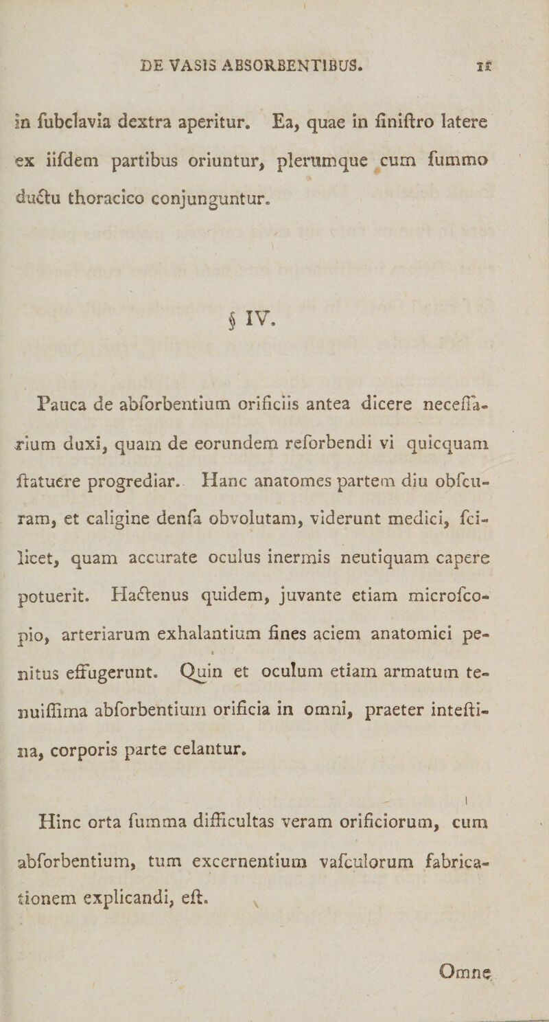 in fubclavia dextra aperitur. Ea, quae in finiftro latere ex iifdem partibus oriuntur, plerumque cum fummo dufiu thoracico conjunguntur. § IV. Pauca de abforbentlum orificiis antea dicere necefia- xium duxi, quam de eorundem reforbendi vi quicquani hatucre progrediar. Hanc anatomes partem diu obfcu- ram, et caligine denfa obvolutam, viderunt medici, fci- licet, quam accurate oculus inermis neutiquam capere potuerit. Haflenus quidem, juvante etiam microfco- pio, arteriarum exhalantium fines aciem anatomici pe- 4 nitus effugerunt. Quin et oculum etiam armatum te- nuiflima abforbentlum orificia in omni, praeter intefti- na, corporis parte celantur, 1 Hinc orta fumma difficultas veram orificiorum, cum abforbentlum, tum excernentium vafculorum fabrica¬ tionem explicandi, effi Omne,
