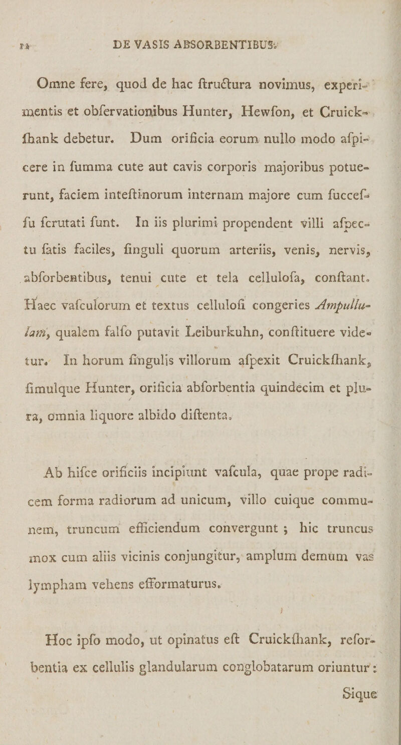 Omne fere, quod de hac ftrudlura novimus, experi¬ mentis et obfervatlonibus Hunter, Hewfon, et Cruick« ihank debetur. Dum orificia eorum nullo modo afpl- cere in fumma cute aut cavis corporis majoribus potue» runt, faciem inteflinorum internam majore cum fuccef- fu fcrutati funt. In iis plurimi propendent villi afpec- tu fatis faciles, finguli quorum arteriis, venis, nervis, abforbentibus, tenui cute et tela cellulofa, conftant. Haec vafculorum et textus celluloii congeries Ampulla- lamy qualem falfo putavit Leiburkuhn, conftituere vide- tur. In horum fingulis villorum afpexit Cruickfhank, fimulque Hunter, orificia abforbentia quindecim et plu¬ ra, omnia liquore albido diftenta» Ab hifce orificiis incipiunt vafcula, quae prope radi¬ cem forma radiorum ad unicum, villo cuique commu¬ nem, truncum efficiendum convergunt ; hic truncus mox cum aliis vicinis conjungitur, amplum demum vas lympham vehens efformaturus, ) Hoc ipfo modo, ut opinatus eft Cruickfliank, refor- bentia ex cellulis glandularum conglobatarum oriuntur :