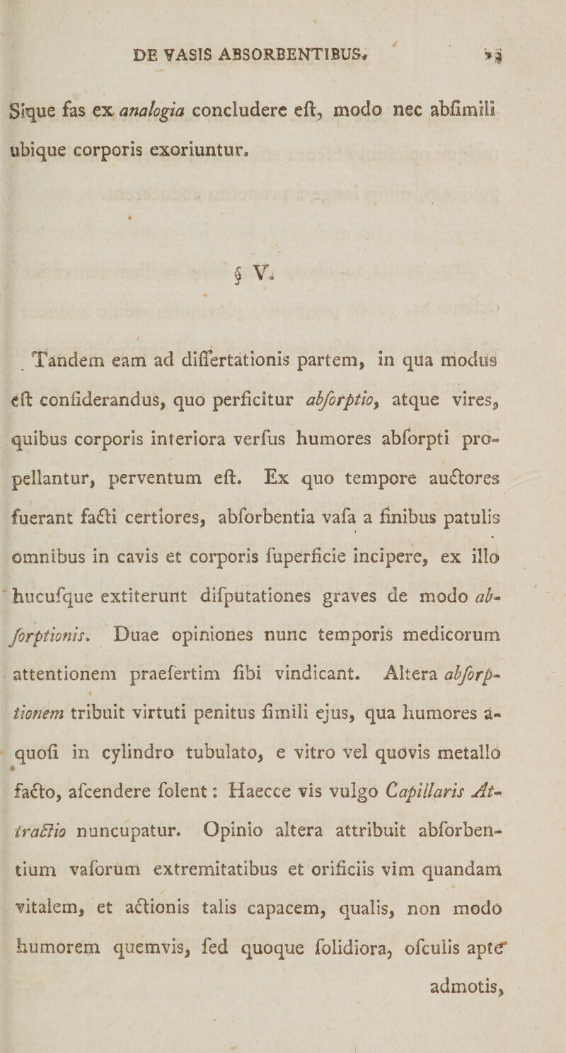 Slque fas ex analogia concludere eft, modo nec abfimili ubique corporis exoriuntur. § V. / Tandem eam ad diflertationis partem, in qua modus eft confiderandus, quo perficitur ahforptioy atque vires, quibus corporis interiora verfus humores abforpti pro¬ pellantur, perventum eft. Ex quo tempore ausiores fuerant fa(fti certiores, abforbentia vafa a finibus patulis omnibus in cavis et corporis fuperficie incipere, ex illo hucufque extiterunt difputationes graves de modo ah^ forptionis. Duae opiniones nunc temporis medicorum attentionem praefertim fibi vindicant. Altera ahforp^ 4 tionem tribuit virtuti penitus fimili ejus, qua humores a- quofi in cylindro tubulato, e vitro vel quOvis metallo « fadto, afeendere folent: Haecce vis vulgo Capillaris Au traEiio nuncupatur. Opinio altera attribuit abforben- tium vaforum extremitatibus et orificiis vim quandam vitalem, et adtionis talis capacem, qualis, non modo humorem quemvis, fed quoque folidiora, ofculis apte” admotis,
