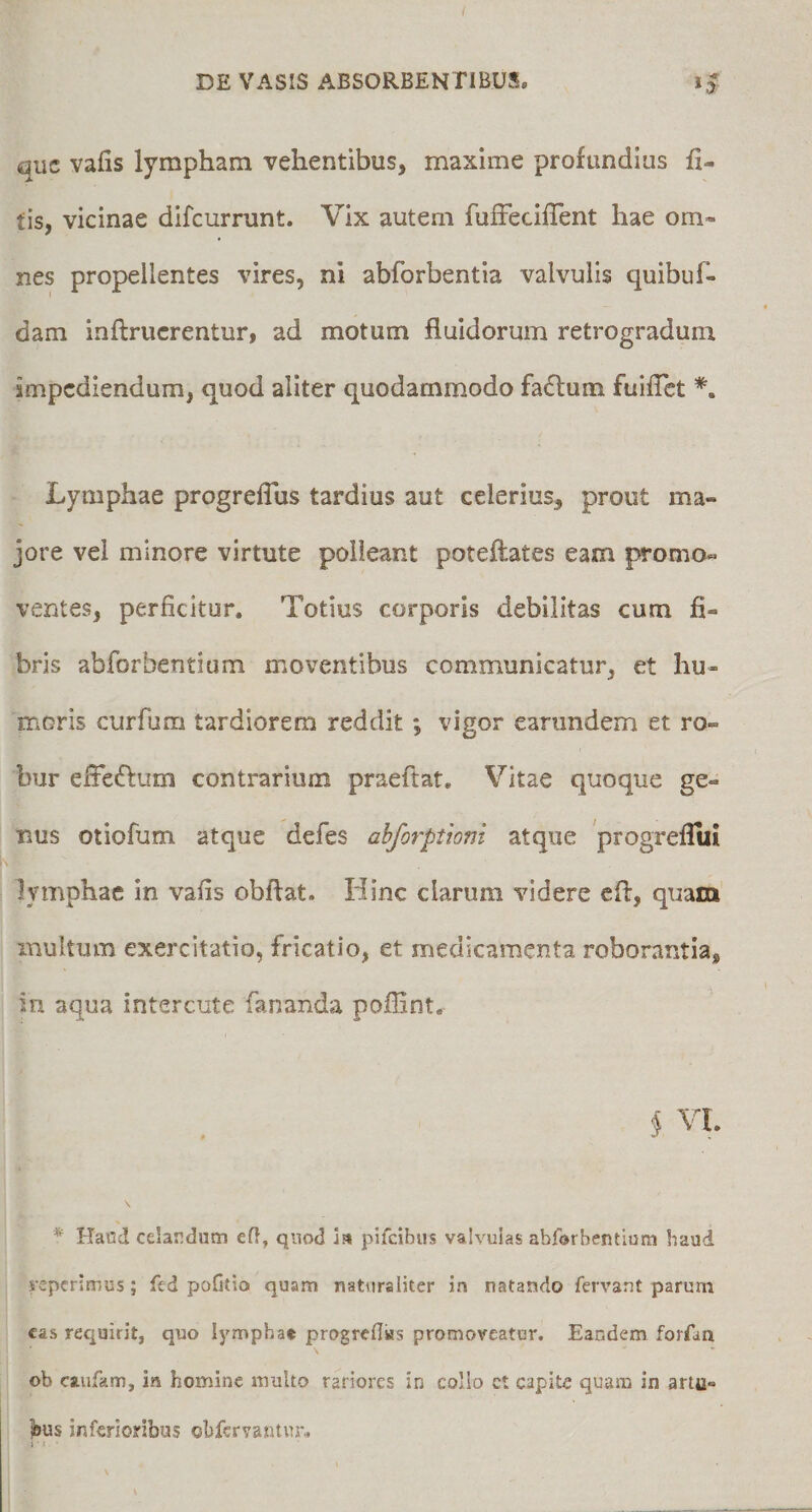 I DE VASIS ABSORBENTIBUS. i J que vafis lympham vehentibus, maxime profundius li¬ tis, vicinae difeurrunt. Vix autem fufFecilTent hae om¬ nes propellentes vires, ni abforbentia valvulis quibuf- dam inftrucrentur, ad motum fluidorum retrogradum impediendum, quod aliter quodammodo faflum fuifTct Lymphae progreflus tardius aut celerius, prout ma¬ jore vel minore virtute polleant poteftates eam promo- ventes, perficitur. Totius corporis debilitas cum fi¬ bris abforbentiam moventibus communicatur, et hu¬ moris curfum tardiorem reddit; vigor earundem et ro¬ bur efFeftum contrarium praeftat. Vitae quoque ge¬ nus otiofum atque defes ahjorptiom atque 'progreflui lymphae in vafis obflat. Hinc clarum videre cfi:, quam multum exercitatio, fricatio, et medicamenta roborantia, in aqua interente fananda poffint. $ VI. * Ha«d celardum efl, quod ia pifeibus valvulas abforbentium haud veperimus; fed pofilio quam naturaliter in natando fervant parum cas requirit, quo lympha» progreflias promoveatur. Eandem forfin ob caufam, in homine multo rariores in collo et capite quam in artu- ]bus inferioribus obfervantur.