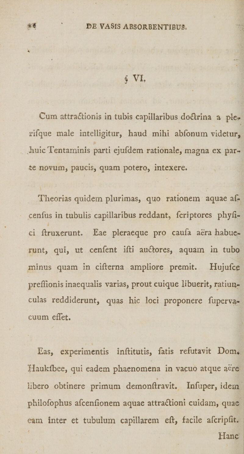 § VI. Cum attra(!lionis in tubis capillaribus dodrina a ple^ t rifque male intelligitur, haud mihi abfonum videtur, ,huic Tentaminis parti ejufdem rationale, magna ex par¬ te novum, paucis, quam potero, intexere. Theorias quidem plurimas, quo rationem aquae af- cenfus in tubulis capillaribus reddant, fcriptores phyli- ci ftruxerunt. Eae pleraeque pro caufa aera habue¬ runt, qui, ut cenfent ifti au£l:ores, aquam in tubo minus quam in cifterna ampliore premit. Hujufce preffionis inaequalis varias, prout cuique libuerit, ratiun¬ culas reddiderunt, quas hic loci proponere fuperva- cuum elTet. Eas, experimentis inftitutis, fatis refutavit Dom* Haukfbee, qui eadem phaenomena in vacuo atque aere libero obtinere primum demonftravit. Infuper, idem philofophus afcenfionem aquae attra£lioni cuidam, quae eam inter et tubulum capillarem eft, facile afcripfit. Hanc
