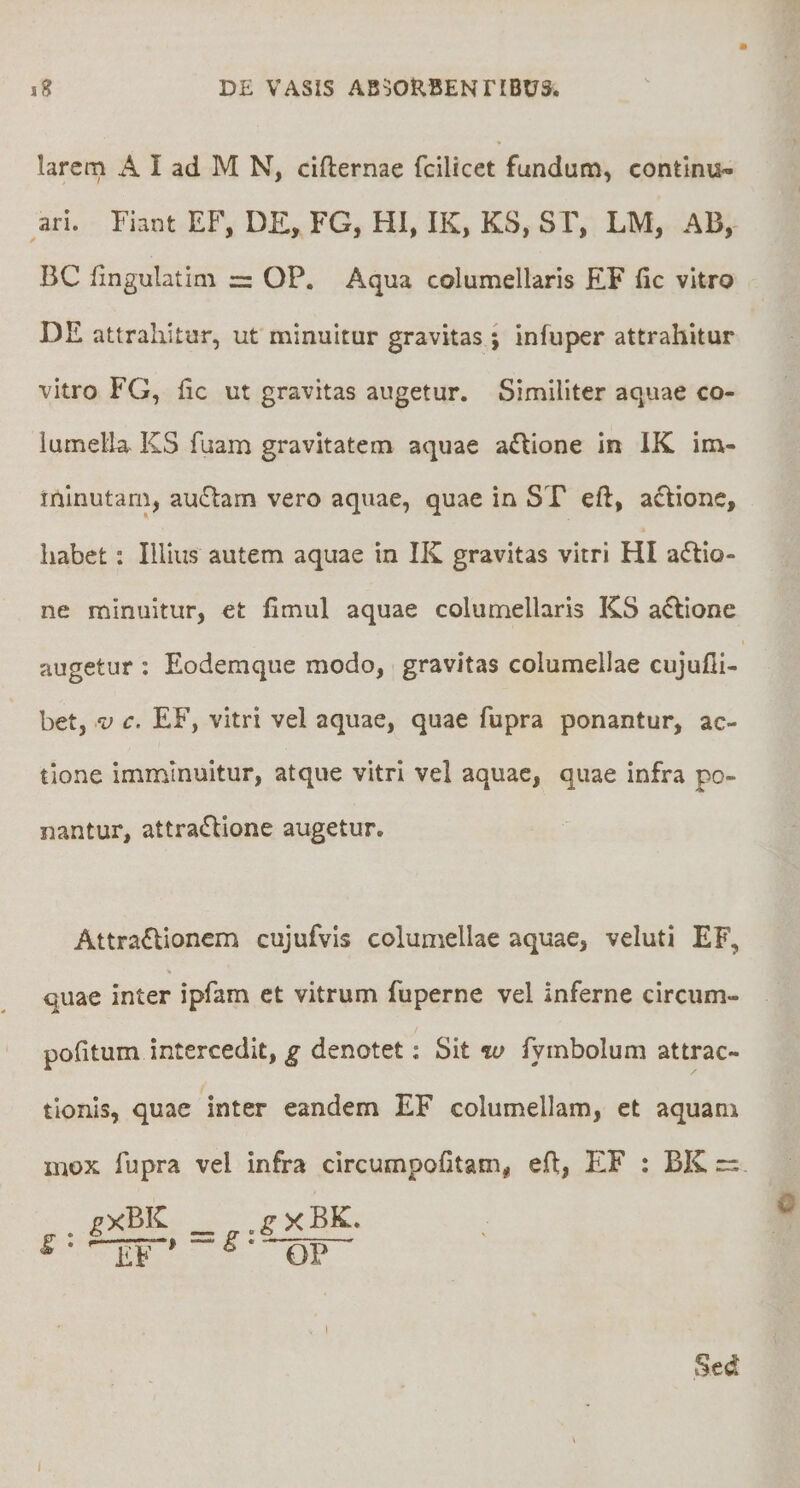 larem A I ad M N, cifternae fcilicct fundum, contlnu» ari. Fiant EF, DE, FG, HI, IK, KS, SF, LM, AB, BC fingulatim = OP. Aqua columellaris EF fic vitro DE attrahitur, ut minuitur gravitas ; infuper attrahitur vitro FG, fic ut gravitas augetur. Similiter aquae co¬ lumella KS fuam gravitatem aquae a£lione in IK ina- ininutam, au6lam vero aquae, quae in ST eft, aftione, habet: Illius autem aquae in IK gravitas vitri HI adlio- ne minuitur, et fimul aquae columellaris KS a^lione augetur : Eodemque modo, gravitas columellae cujufli- bet, V c. EF, vitri vel aquae, quae fupra ponantur, ac¬ tione imminuitur, atque vitri vel aquae, quae infra po¬ nantur, attra£lione augetur. Attra£lionem cujufvis columellae aquae, veluti EF, quae inter ipfam et vitrum fuperne vel inferne circum- pofitum intercedit, g denotet: Sit w fymbolum attrac¬ tionis, quae inter eandem EF columellam, et aquam mox fupra vel infra circumpofitam^ efl, EF : BK == f • TiF' ^ ■ OP Sed (