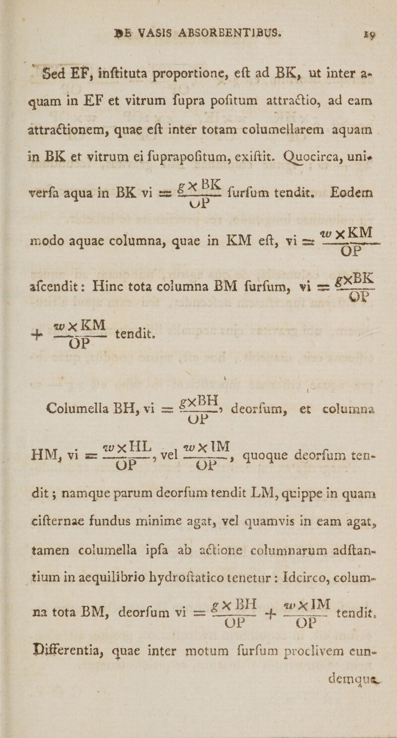 19 Sed EF, inftituta proportione, eft ad BK, ut inter a- quam in EF et vitrum fupra politum attra<Slio, ad eam attractionem, quae cft inter totam columellarem aquam in BK et vitrum ei fuprapofitum, exiftit. Quocirca, uni# > 1 verfa aqua in BK vi =: furfum tendit. Eodem vjP modo aquae columna, quae in KM eft, vi w xKM OP afcendit: Hinc tota columna BM furfum, vi O? wxKM j. + —Qp— tendit. Columella BH, vi = s-deorfum, et columna ’ UF ’ TTT\/r • HL 1 IM , ^ HM, VI s= ——-p-—, vel —, quoque deorfum ten* OP OP dit; namque parum deorfum tendit LM, quippe in quam cifternae fundus minime agat, vel quamvis in eam agat, tamen columella ipfa ab aClione columnarum adftan- tium in aequilibrio hydroftatico tenetur: Idcirco, colum~ na tota BM, deorfum vi == tendit. OP OP Differentia, quae inter motum furfum proclivem cun- demqus^