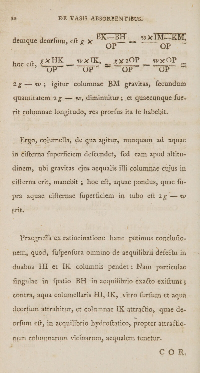 OP ^ hnr f^a __ WXTK, _ ^X20P _ WXOP _ ' UF^ OP OP oP 2g—IU i igitur columnae BM gravitas, fecundum quantitatem 2g — w, diminuitur; et quaecunque fuc<? rit, columnae longitudo, res prorfus ita fe habebit. Ergo, columella, de qua agitur, nunquam ad aquae in cifterna fuperficiem defeendet, fed eam apud altitu¬ dinem, ubi gravitas ejus aequalis illi columnae cujus in cifterna erit, manebit ; hoc eft, aquae pondus, quae fu- pra aquae cifternae fuperficiem in tubo eft 2g ^ %u / erit. Praegrefta ex ratiocinatione hanc petimus conclufio- nem, quod, fufpenfura omnino de aequilibrii defeclu in duabus HI et IK columnis pendet: Nam particulae fingulae in fpatio BH in aequilibrio cxaclo exiftunt; contra, aqua columellaris HI, IK, vitro furfum et aqua deorfum attrahitur, et columnae IK attraflio, quae de- I orfum eft, in aequilibrio hydroftatico, propter attradlio- nem columnarum vicinarum, aequalem tenetur.