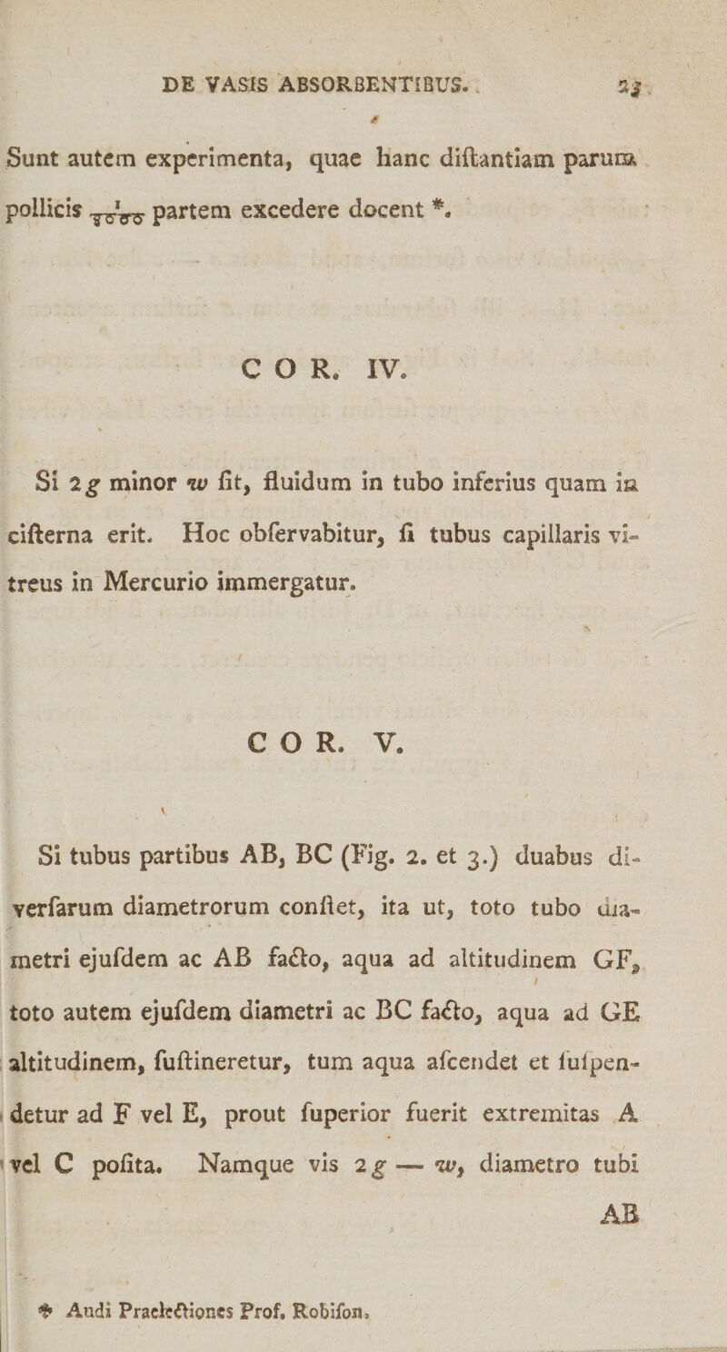 Sunt autem experimenta, quae hanc diftantiam parunai pollicis partem excedere docent *. COR. IV. % Si 2^ minor w fit, fluidum in tubo inferius quam ia cifterna erit. Hoc obfervabitur, fi tubus capillaris vi¬ treus in Mercurio immergatur. COR. V. \ Si tubus partibus AB, BC (Fig. 2. et 3.) duabus di- verfarum diametrorum conflet, ita ut, toto tubo dia¬ metri ejufdem ac AB fa£lo, aqua ad altitudinem GF, toto autem ejufdem diametri ac BC fa<flo, aqua ad GE altitudinem, fuftineretur, tum aqua afeendet et lulpen- . detur ad F vel E, prout fuperior fuerit extremitas A vel C pofita. Namque vis 2g—diametro tubi AB ❖ Audi Praelectiones Frof, Robifon,