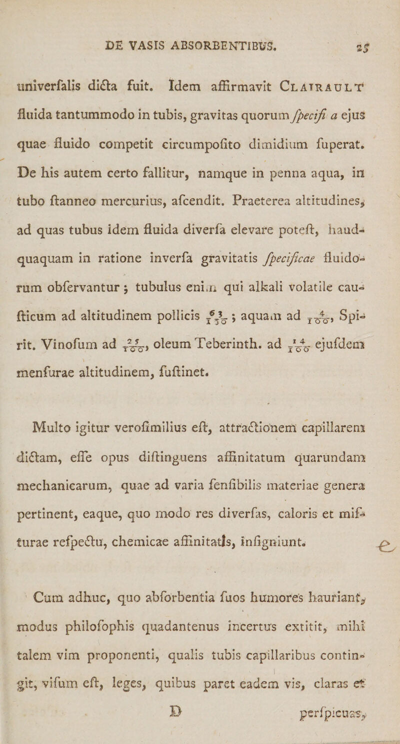 unlverfalis dl^la fuit. Idem affirmavit Clatrault fluida tantummodo in tubis, gravitas quorum fpecifi a ejus quae fluido competit circumpofito dimidium fuperat. De his autem certo fallitur, namque in penna aqua, in tubo ftanneo mercurius, afcendit. Praeterea altitudines^ ad quas tubus idem fluida diverfa elevare poteft, haud-* quaquam in ratione inverfa gravitatis fpecificae fluido¬ rum obfervantur j tubulus enim qui alkali volatile cau- fticum ad altitudinem pollicis *, aquam ad Spi- rit. Vinofum ad oleum Teberinth. ad ejufdeni menfurae altitudinem, fuftinet. Multo igitur veroflmilius efl:, attractionem capillarem diClam, efle opus diftinguens affinitatum quarundam mechanicarum, quae ad varia fenflbilis materiae genera pertinent, eaque, quo modo res diverfas, caloris et mif-^ turae refpeCtu, chemicae affinitatis, inAgniunt» Cum adhuc, quo abforbentia fuos humores hauriant^, modus philofophis quadantenus incertus extitit, mihi talem vim proponenti, qualis tubis capillaribus contin¬ git, vifum efl, leges, quibus paret eadem vis, claras et