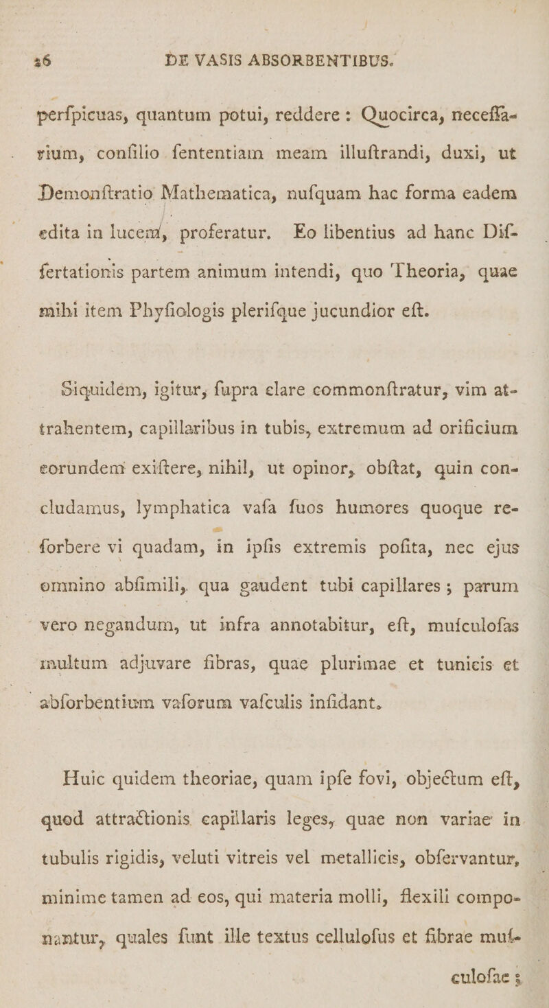 perfpicuas, quantum potui, reddere : Quocirca, necefla- rium, confilio fententiain meam illuftrandi, duxi, ut Demonftratio Mathematica, nufquam hac forma eadem edita in luceni, proferatur. Eo libentius ad hanc Dif- fertationls partem animum intendi, quo Theoria, quae mihi item Phyfiologis plerifque jucundior eft. Siquidem, igitur, fupra clare commondratur, vim at¬ trahentem, capillaribus in tubis, extremum ad orificium eorundem exiflere, nihil, ut opinor, obftat, quin con¬ cludamus, lymphatica vafa fuos humores quoque re- forbere vi quadam, in ipfis extremis pofita, nec ejus omnino abfimili,, qua gaudent tubi capillares ; parum vero negandum, ut infra annotabitur, eft, mulculofas multum adjuvare fibras, quae plurimae et tunicis et abforbentium vaforum vafcuiis infldant» Huic quidem theoriae, quam ipfe fovi, objeclum eft, quod attra<ftionis capillaris leges, quae non variaer in tubulis rigidis, veluti vitreis vel metallicis, obfervantur, minime tamen ad eos, qui materia molli, flexili compo¬ nantur, quales funt ille textus cellulofus et flbrae mui-