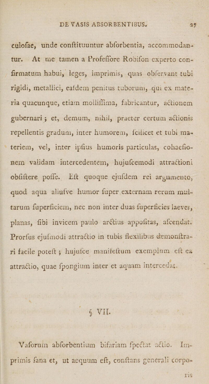 culofac, unde conftituuntur abforbentia, accommodan¬ tur. At me tamen a Frofeffore Robifon experto con- firmatum habui, ieges, imprimis, quas obfervant tubi rigidi, metallici, ealdem penitus tuborum, qui ex mate¬ ria quacunque, etiam moilillima, fabricantur, aclionem gubernari; et, demum, nihil, praeter certum actionis repellentis gradum, inter humorem, icilicet et tubi ma¬ teriem, vel, inter ipiius humoris particulas, cohaefio- nem validam intercedentem, hujufcemodi attractioni obfiftere pofie. hft quoque ejufdem rei argumento, quod aqua aliufve humor fuper externam rerum mul¬ tarum fuperficiem, nec non inter duas fuperficies laeves, planas, fibi invicem paulo ardbius appofitas, afcendat. Prorfus ejulmodi attractio in tubis flexilibus demonftra- ri facile poteft ; hujufce manikftum exemplum eft ea attradio, quae fpongium inter et aquam intercedat^ § VIL Vaforum abforbentlum bifariam fpedat adlo. Im¬ primis fana et, ut aequum eft, conflans generali corpo^