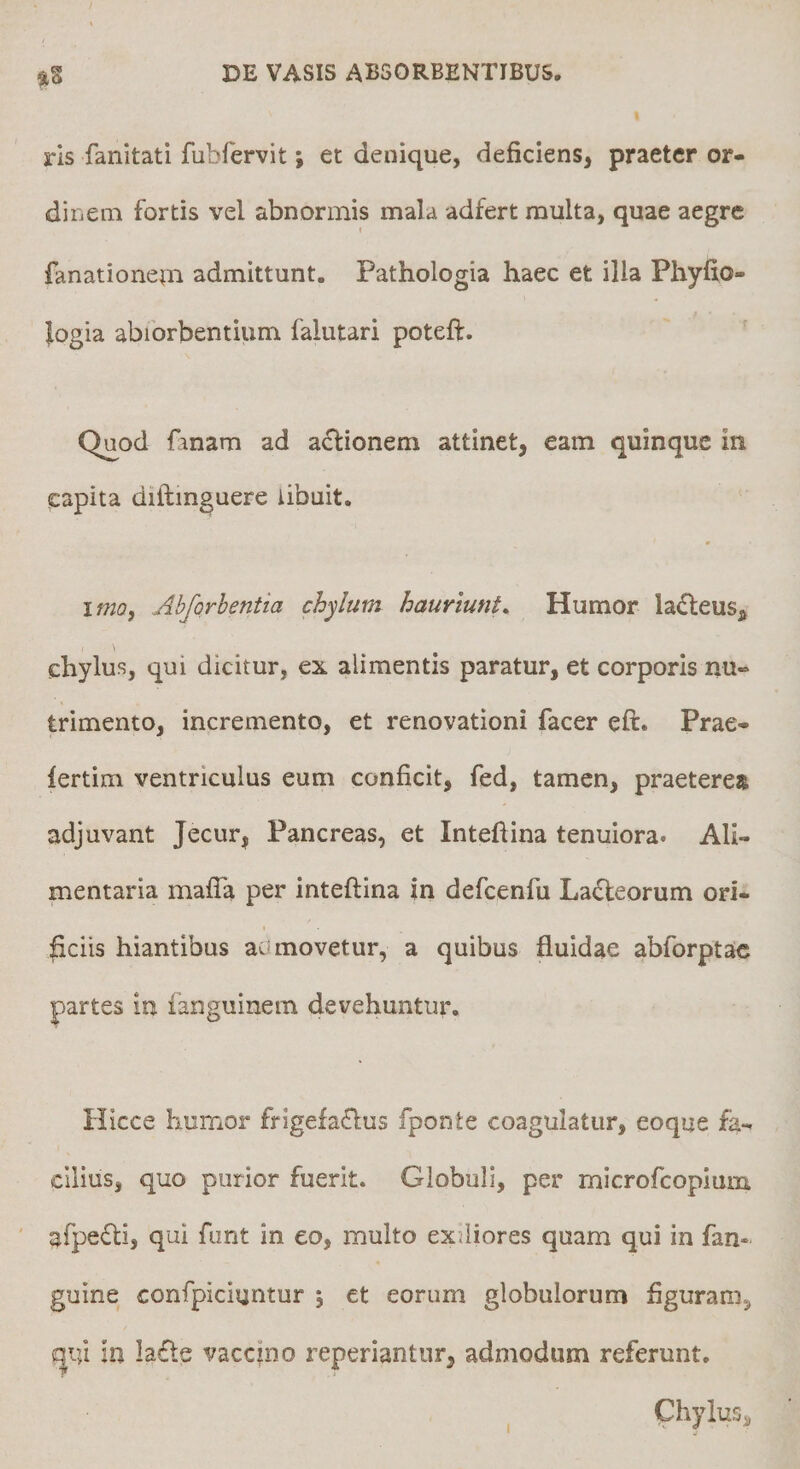 rls fanitati fubfervit; et denique, deficiens, praeter or¬ dinem fortis vel abnormis mala adfert multa, quae aegre fanationem admittunt. Pathologia haec et illa Phyfio- logia abiorbentium falutari poteft. Quod fanam ad a^lionem attinet, eam quinque in capita diftmguere libuit. itno, Ahforhentia chylum hauriunt. Humor la£leus^ chylus, qui dicitur, ex alimentis paratur, et corporis nu¬ trimento, incremento, et renovationi facer eft. Prae- lertim ventriculus eum conficit, fed, tamen, praeterea adjuvant Jecur, Pancreas, et Inteftina tenuiora. Ali¬ mentaria mafia per inteftina in deficenhi Ladleorum ori- pciis hiantibus aamovetur, a quibus fluidae abforptac partes in languinem devehuntur. Hicce humor frlgefa(ftus fponte coagulatur, eoque fa¬ cilius, quo purior fuerit. Globuli, per microfcopiuni afpedli, qui funt in eo, multo exiliores quam qui in fan- guine confpiciuntur 5 et eorum globulorum figuram, qui in la6le vaccino reperiantiir, admodum referunt.
