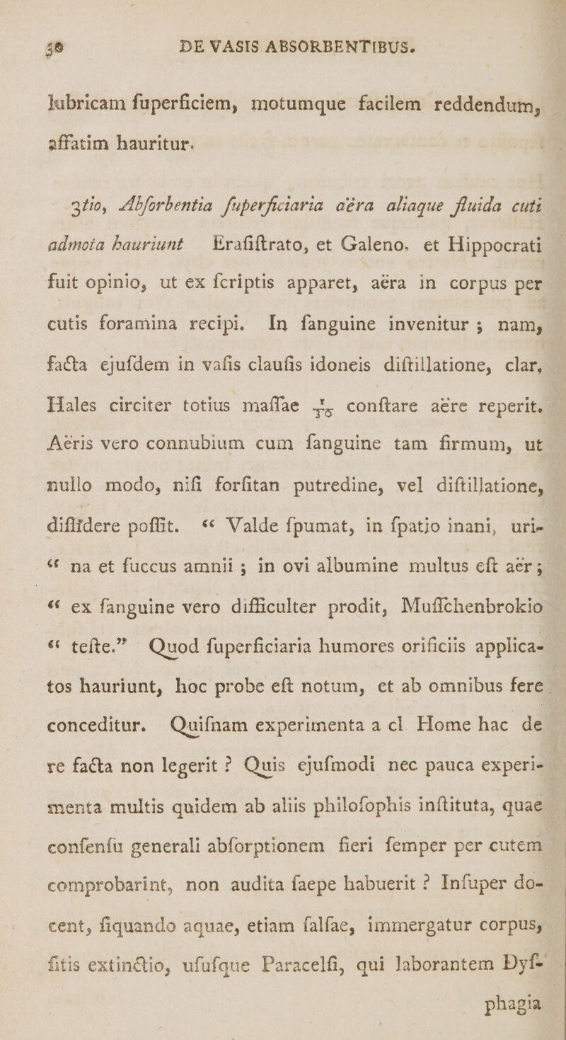 Itibricam fuperficiem, motumque facilem reddendutrij affatim hauritur. 3/w, Ahforhentia fuperjiciaria a’era aliaque Jluida cuti admota hauriunt Erafiflrato, et Galeno, et Hippocrati fuit opinio, ut ex fcriptis apparet, aera in corpus per cutis forarriina recipi. Iu fanguine invenitur ; nam, fadla ejufdem in vafis claulis idoneis diftillatione, clar, Hales circiter totius maffae ^ conflare aere reperit. Aeris vero connubiiim cum fanguine tam firmum, ut nullo modo, nifi forfitan putredine, vel difilllatione, diflfdere poflit. ‘‘ Valde fpumat, in fpatio inani, urU na et fuccus amnii ; in ovi albumine multus efl aer; ex fanguine vero difficulter prodit, Muffchenbrokio tefie. Quod fuperficiaria humores orificiis applica¬ tos hauriunt, hoc probe efl: notum, et ab omnibus fere conceditur. Quifnam experimenta a cl Home hac de re fadla non legerit ? Quis ejufraodi nec pauca experi¬ menta multis quidem ab aliis philofophis inftituta, quae confenfii generali abforptionem fieri femper per cutem comprobarint, non audita faepe habuerit t Infuper do¬ cent, fiquando aquae, etiam falfae, immergatur corpus, fitis extIn£lio, ufufque Paracelfi, qui laborantem Dyf- phagia