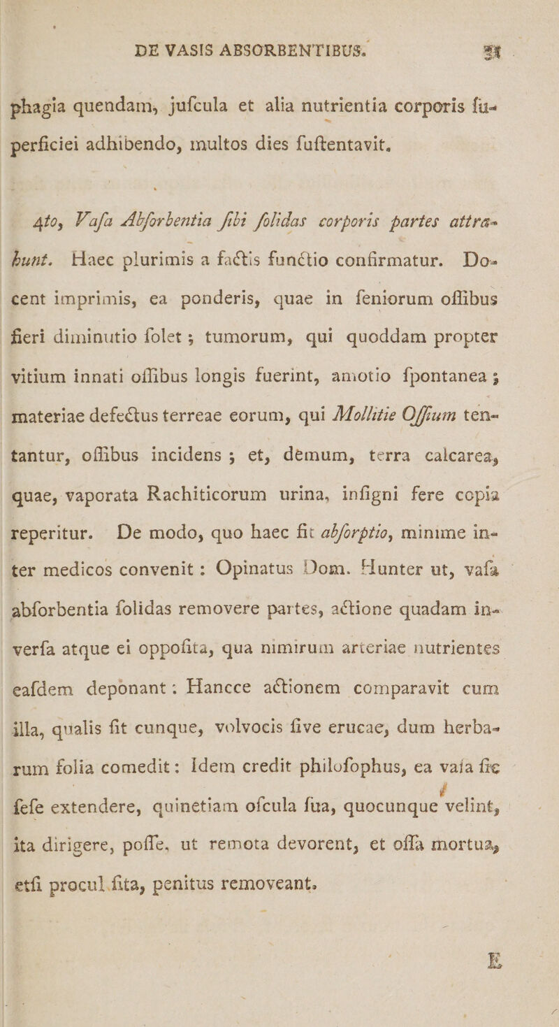 phagia quendam, jufcula et alia nutrientia corporis lii»- perficiei adhibendo, multos dies fuftentavit, « 4/(?, Vafa Abforhentia ftht /olidas corporis partes attra^ hunt. Haec plurimis a fadlls fundtio confirmatur. Do-- cent imprimis, ea ponderis, quae in feniorum ofilbus fieri diininutio folet *, tumorum, qui quoddam propter vitium innati ollibus longis fuerint, amotio fpontanea ; materiae defectus terreae eorum, qui Mollitie OJ/ium ten- tantur, oflibus incidens ; et, demum, terra calcarea, quae, vaporata Rachiticorum urina, infigni fere copia reperitur. De modo, quo haec fit abforptio, minime in¬ ter medicos convenit: Opinatus Dom. Hunter ut, vafa abforhentia folidas removere partes, aHione quadam In- verfa atque ei oppofita, qua nimirum arteriae nutrientes eafdem deponant; Hancce actionem comparavit cum illa, qualis fit cunque, volvocis five erucae, dum herba¬ rum folia comedit: idem credit philofophus, ea vaiafi^ / fefe extendere, quinetiam ofcula fua, quocunque velint, ita dirigere, pofie, ut remota devorent, et olTa mortua, etfi procuLfita, penitus removeant.
