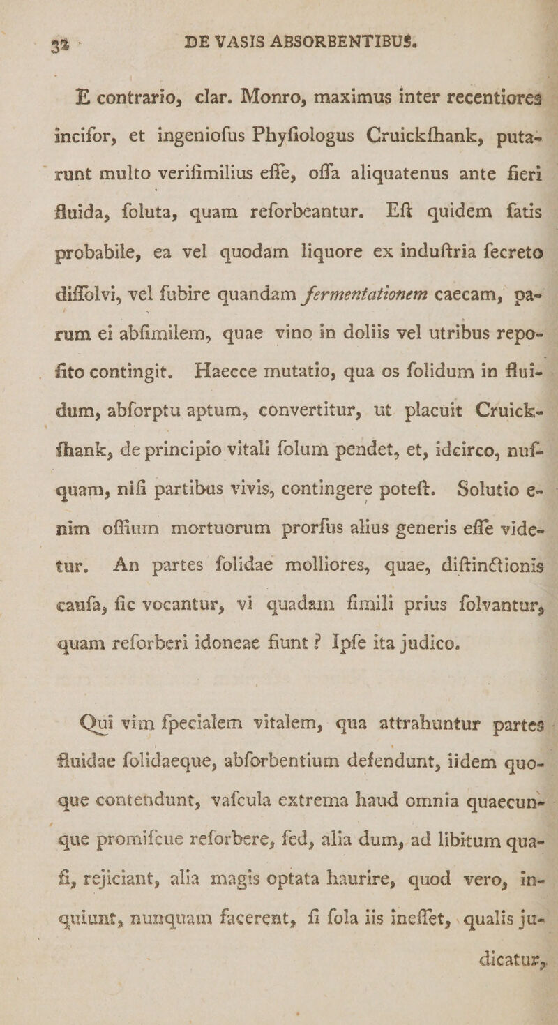 3» • E contrario, clar. Monro, maximus inter recentiorea incifor, et ingeniofus Phyfiologus Cruickfhank, puta¬ runt multo verifimilius elle, oflTa aliquatenus ante fieri fluida, foluta, quam reforbeantur. Efi: quidem fatis probabile, ea vel quodam liquore ex induftria fecreto diflblvi, vel fubire quandam fermentatlonem caecam, pa- rum ei abfimilem, quae vino in doliis vel utribus repo¬ lito contingit. Haecce mutatio, qua os folidum in flui¬ dum, abforptu aptum, convertitur, ut placuit Cruick- flaank, de principio vitali folum pendet, et, idcirco, nuf- quam, nifi partibus vivis, contingere poteft. Solutio e- nim ofliiim mortuorum prorfus alius generis efle vide¬ tur. An partes folidae molliores, quae, diftinflionis caufa, fic vocantur, vi quadam fimili prius folvantur, quam reforbcri idoneae fiunt ? Ipfe ita judico. Qui vim fpecialem vitalem, qua attrahuntur partes t fluidae folidaeque, abforbentium defendunt, iidem quo¬ que contendunt, vafcula extrema haud omnia quaecun- que promifeue reforbere, fed, alia dum, ad libitum qua- fi, rejiciant, alia magis optata haurire, quod vero, in¬ quiunt, nunquam facerent, fi fola iis Ineflet, qualis ju¬ dicatur,.
