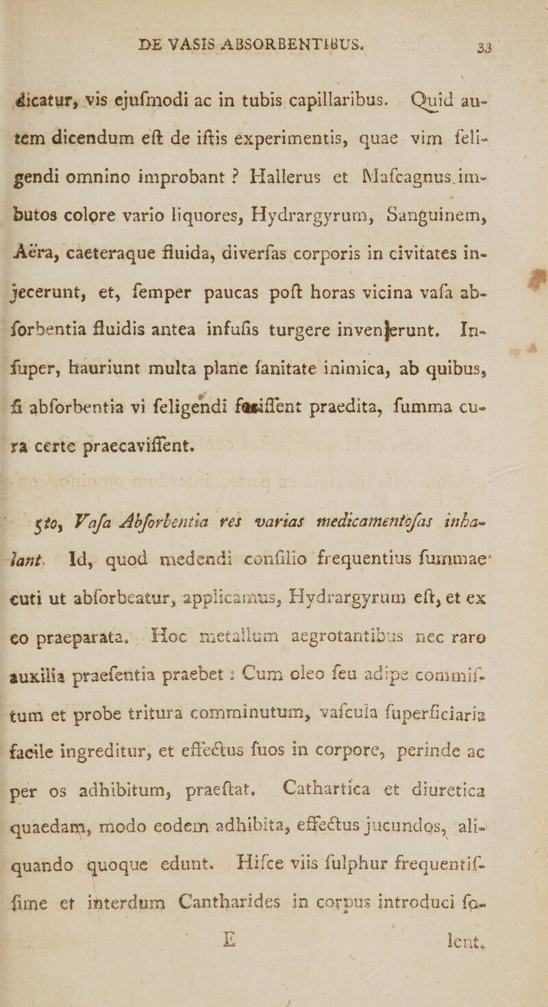2J dicatur, vis cjufmodi ac in tubis capillaribus. Quid au« tem dicendum eft de iftis experimentis, quae vim feli-* gendi omnino improbant ? Hallerus et Mafcagnus.ini- butos colpre vario liquores, Hydrargyrum, Sanguinem, Aera, caeteraque fiuida, diverfas corporis in civitates in¬ jecerunt, et, femper paucas pofl horas vicina vafa ab- forbentia fluidis antea infufis turgere invenjerunt. In- fuper, hauriunt multa plane (anitate inimica, ab quibus, fl abforbentia vi feligendi foiaflent praedita, fumma cu¬ ra certe praecaviflent. Vafa Abforbentia res varias medicamentofas inha¬ lant^ Id, quod medendi confliio frequentius fummae* cuti ut abforbeatur, applicamus, Hydrargyrum eft, et es co praeparata. Hoc metallum aegrotantibus nec raro auxilia praefentia praebet : Cum oleo feu adipe commif- tum et probe tritura comminutum, vafeuia fuperficiaria facile ingreditur, et efle(ft;us fuos in corpore, perinde ac per os adhibitum, praeftat. Cathartica et diuretica quaedam, modo eodem adhibita, effe(ftus jucundos, ali-' quando quoque edunt. Hifce viis fulphur frequentif- fime et interdum Cantharides in corpus introduci fo- > E lent,,.