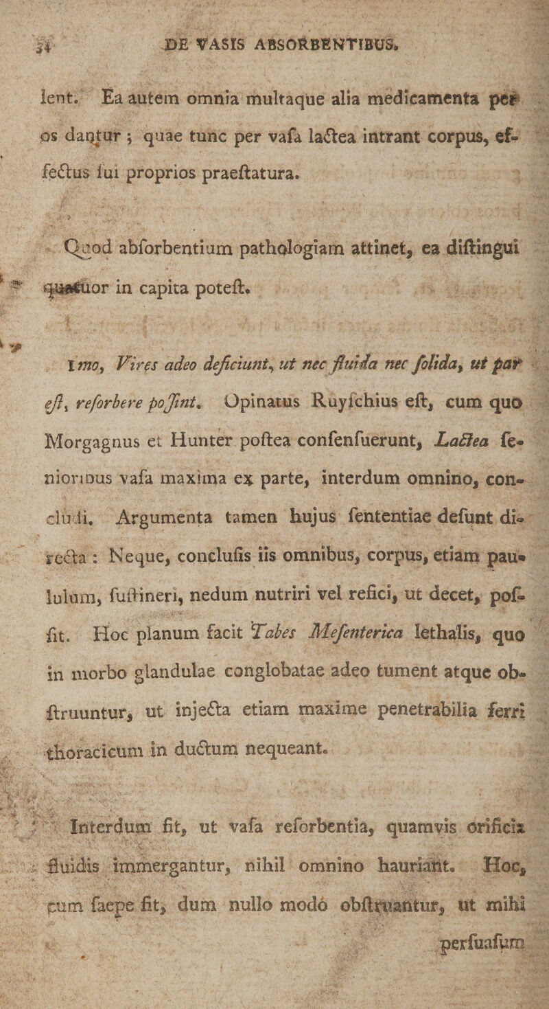 ient. Ea autem omnia multaque alia medicamenta os daqtur ; quae tunc per vafa laiftea intrant corpus, ef- fe&lt;5lus lui proprios praeftatura. &gt; Quod abforbentium pathologiam attinet, ea diftingui ^afl^or in capita poteft. imo i Vires adeo dejiciunt^ ut nec fiuida nec folida ^ ut par £/?, reforhere pojint. Opinatus Ruyfchius eft, cum quo Morgagnus et Hunter poftea confenfuerunt, Ladlea fe- nionous vafa maxima ex parte, interdum omnino, con¬ cludi. Argumenta tamen hujus fententiae defunt di» rcf^da : Neque, conclufis iis omnibus, corpus, etiam pau¬ lulum, fuldineri, nedum nutriri vel refici, ut decet, pofi. fit. Hoc planum facit Tabes Mefenterica lethalis, quo in morbo glandulae conglobatae adeo tument atque ob- ftruuntur, ut injecta etiam maxime penetrabilia ferri thoracicum in du6lum nequeant. ' Interdum fit, ut vafa reforbentla, quamvis orificia iluldis immergantur, nihil omnino hauriatlt. Hoc, ^um faepe fit, dum nullo modo obliniantur, ut xniha perfuafum