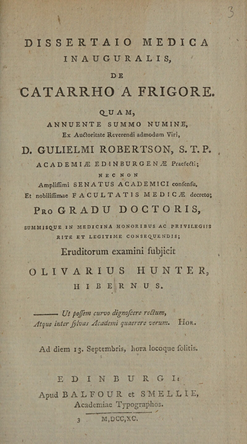 INAUGURALIS, D £ CATARRHO A FRIGORE. A M, ANNUENTE SUMMO NUMINE, Ex Auftorltate Reverendi admodum Viri, D. GULIELMI ROBERTSON, S. T. P. , ■ AC AD EMI^ E D I NBURGE N jE Prsefcal;' NEC NON Amplifllmi SENATUS ACADEMICI confenfu. Et nobiliffinvac FACULTATIS MEDICJE decreto; Pro GRADU D O C T O R I S, I SUMMJSQUE IN MEDICINA HONORIBUS AC PRIVILEGIIS RITE ET LEGITIME C O N S E Q_UE ND I S ; Eruditorum examini fubjicit ♦ OLIVARIUS HUNTER, hibernus. —-- Ut pojfsw curvo dignofcere regium, Atqiis inter Jylvas Academi quaerere verum* Hor. Ad diem 13. Septembris, hora locoque folitis, t EDINBURGIi / ** Apud BALFOUR et S MELLI E, Academiae Typographos. / M,DCC,XC.