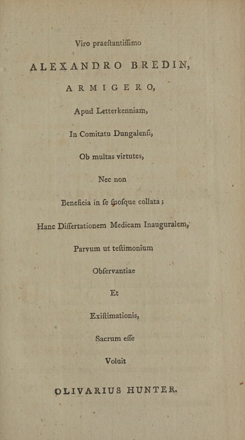 / Viro praeflantiflimo ALEXANDRO B R E D I N, ARMIGERO, Apud Letterkenniam, In Comitatu Dungalenfi, * I Ob multas virtutes. Nec non Beneficia in fe i^ofque collata 5 Hanc Differtationem Medicam Inauguralem^ Parvum ut teftimonium Obfervantiae Et Exiftimatlonis, Sacrum effe / Voluit V OLIVARIUS HUNTER. I