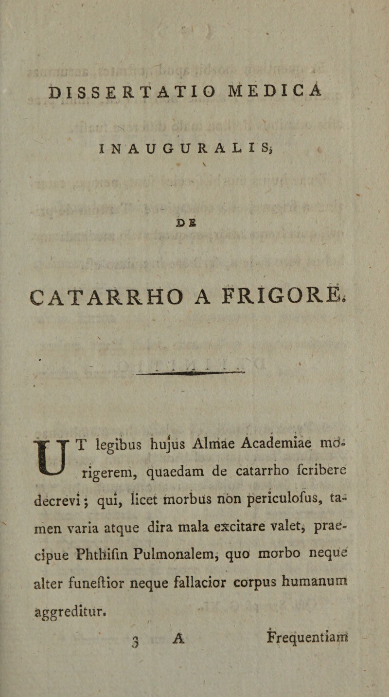 V S INAUGURALISi \ b s I CATARRHO A FRIGORE. « * UT legibus hujus Aliiiae Academiae md- rigerem, quaedam de catarrho fcribere decrevi; qui, licet morbus non periculofus, ta» men varia atque dira mala excitare valet; prae¬ cipue Phthifm Pulmonalem; quo morbo neque alter funeftior neque fallacior corpus humanum aggreditur. Frequentiam