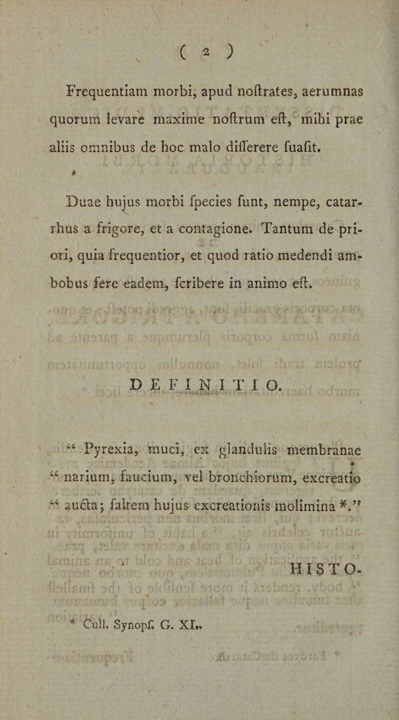 1 ( 2 ) Frequentiam morbi, apud noftrates, aerumnas quorum levare maxime noflrum eft, mihi prae aliis omnibus de hoc malo differere fuafit. Duae hujus morbi fpecies funt, nempe, catar- rhus a frigore, et a contagione. Tantum de pri¬ ori, quia frequentior, et quod ratio medendi am¬ bobus fere eadem, fcribere in animo ed. 1 D E F I N I T I O, s Pyrexia, muci, ex glandulis membranae / “ narium, faucium, vel bronchiorum, excreatio auda; faltem hujus excreatioiiis molimina^.’' HIS T O- * Culi. Synopf. G. XL.