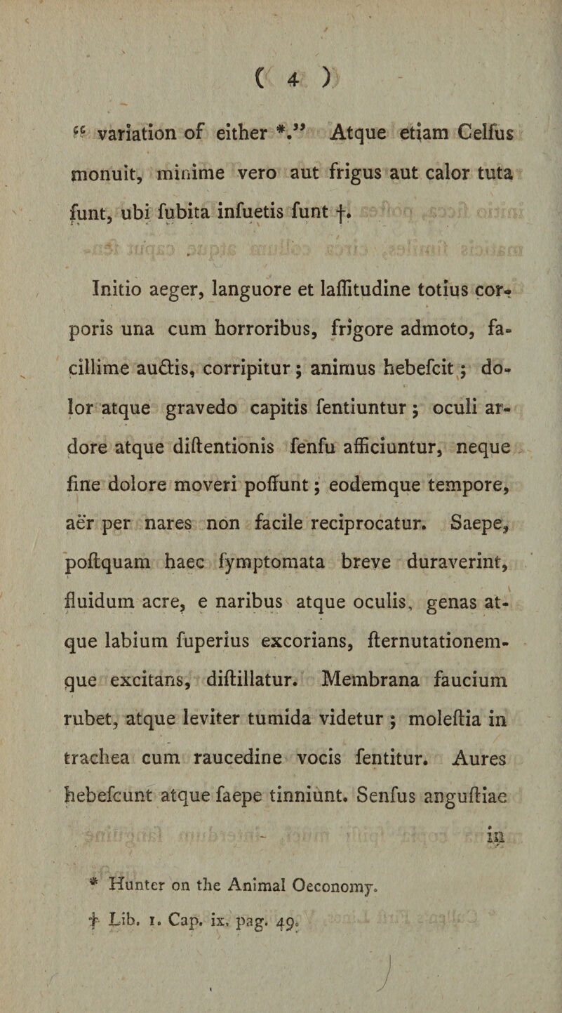 variation of either Atque etiam Celfus monuit, minime vero aut frigus aut calor tuta funt, ubi fubita infuetis funt f. Initio aeger, languore et laflitudine totius cor¬ poris una cum horroribus, frigore admoto, fa¬ cillime audis, corripitur; animus hebefcit; do¬ lor atque gravedo capitis fentiuntur; oculi ar¬ dore atque diftentionis fenfu afficiuntur, neque fine dolore moveri poffunt; eodemque tempore, aer per nares non facile reciprocatur. Saepe, 'poflquam haec fymptomata breve duraverint, fluidum acre, e naribus atque oculis, genas at¬ que labium fuperius excorians, fternutationem- que excitans, diftillatur. Membrana faucium rubet, atque leviter tumida videtur ; moleftia in trachea cum raucedine vocis fentitur. Aures hebefcunt atque faepe tinniunt. Senfus angufliae in * Hunter on the Animal Oeconomy. f Lib. I. Cap. ix. pag. 49*