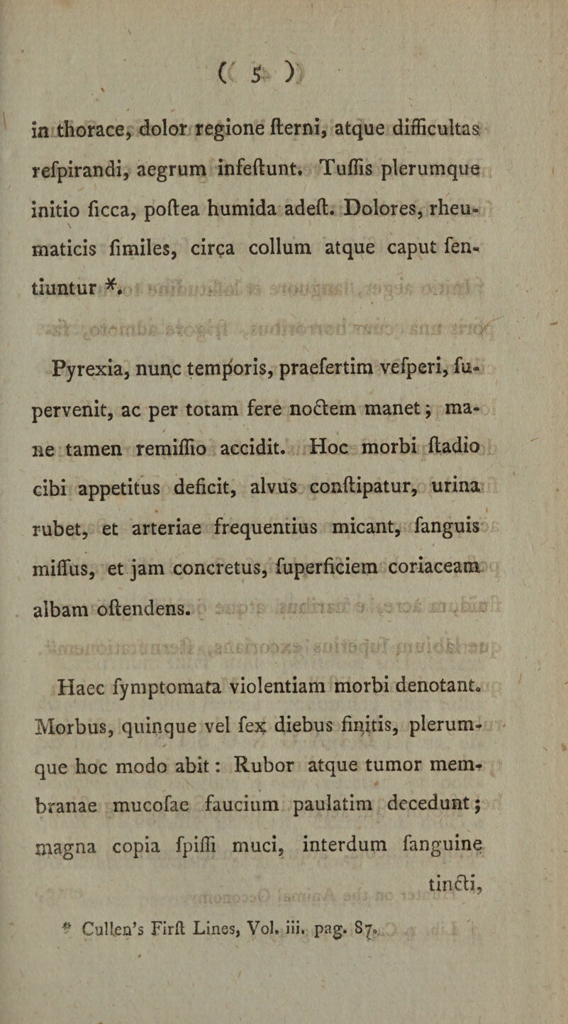 in thorace, dolor regione fterni, atque difficultas refpirandi, aegrum infeftunt. Tuffis plerumque initio ficca, poftea humida adeft. Dolores, rheu- \ maticis fimiles, circa collum atque caput fen« tiuntur Pyrexia, nurtc temj^oris, praefertim vefperi, fu* pervenit, ac per totam fere nodtem manet; ma- / ne tamen remiffio accidit. Hoc morbi ftadio cibi appetitus deficit, alvus conftipatur, urina rubet, et arteriae frequentius micant, fanguis miffus, et jam concretus, fuperficiem coriaceam albam oftendens. Haec fymptomata violentiam morbi denotant. Morbus, quinque vel fejc diebus finitis, plerum¬ que hoc modo abit; Rubor atque tumor mem¬ branae mucofae faucium paulatim decedunt; magna copia fpiffi muci, interdum fanguine tindi, ^ CuUen’s Firll Lines, Vol. ili. pag. Sjo